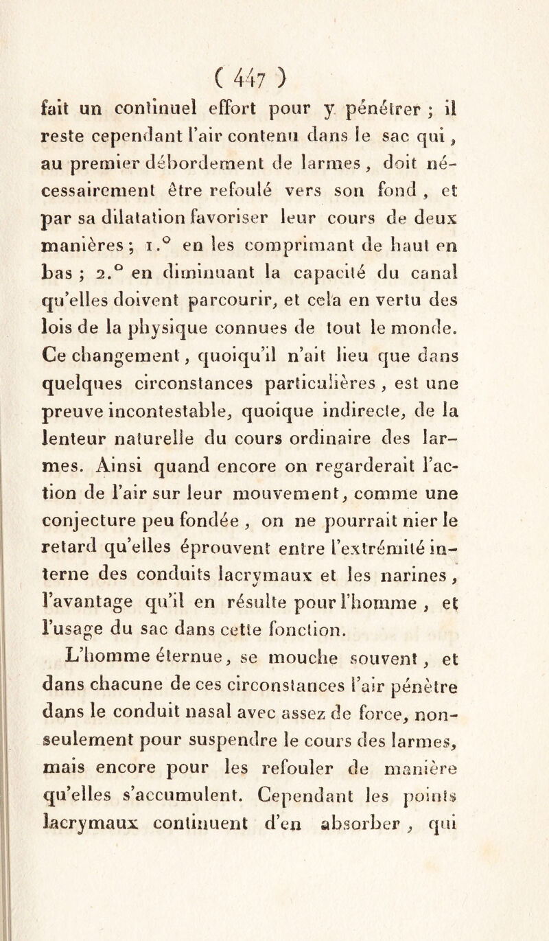 fait un continuel effort pour y pénétrer ; il reste cependant l’air contenu dans le sac qui, au premier débordement de larmes , doit né¬ cessairement être refoulé vers son fond , et par sa dilatation favoriser leur cours de deux manières; i.° en les comprimant de haut en bas ; 2.0 en diminuant la capacité du canal qu’elles doivent parcourir, et cela en vertu des lois de la physique connues de tout le monde. Ce changement, quoiqu’il n’ait lieu que dans quelques circonstances particulières , est une preuve incontestable, quoique indirecte, de la lenteur naturelle du cours ordinaire des lar¬ mes. Ainsi quand encore on regarderait l’ac¬ tion de l’air sur leur mouvement, comme une conjecture peu fondée , on ne pourrait nier le retard qu’elles éprouvent entre l’extrémité in¬ terne des conduits lacrvmaux et les narines, l’avantage qu’il en résulte pour l’homme , et l’usage du sac dans cette fonction. L’homme éternue, se mouche souvent, et dans chacune de ces circonstances l’air pénètre dans le conduit nasal avec assez de force, non- seulement pour suspendre le cours des larmes, mais encore pour les refouler de manière qu’elles s’accumulent. Cependant les points lacrymaux continuent d’en absorber , qui