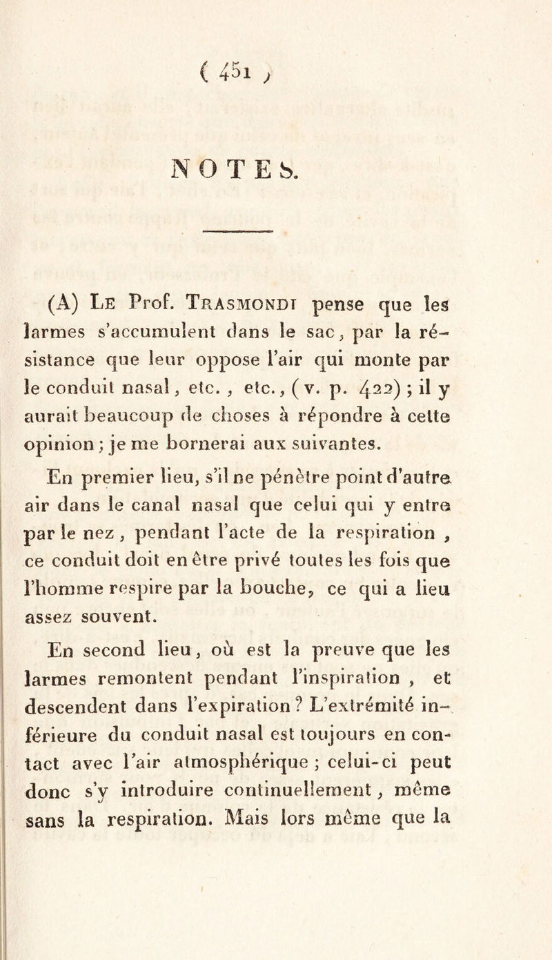 NOTES. (A) Le Prof. Trasmondt pense que les larmes s’accumulent dans le sac, par la ré¬ sistance que leur oppose l’air qui monte par le conduit nasal, etc. , etc., ( v. p. 422) > il y aurait beaucoup de choses à répondre à cette opinion ; je me bornerai aux suivantes. En premier lieu, s’il ne pénètre point d’autre air dans le canal nasal que celui qui y entre parle nez, pendant l’acte de la respiration , ce conduit doit en être privé toutes les fois que l’homme respire par la bouche, ce qui a lieu assez souvent. En second lieu, où est la preuve que les larmes remontent pendant l’inspiration , et descendent dans l’expiration ? L’extrémité in¬ férieure du conduit nasal est toujours en con¬ tact avec l’air atmosphérique ; celui-ci peut donc s’y introduire continuellement, même sans la respiration. Mais lors même que la