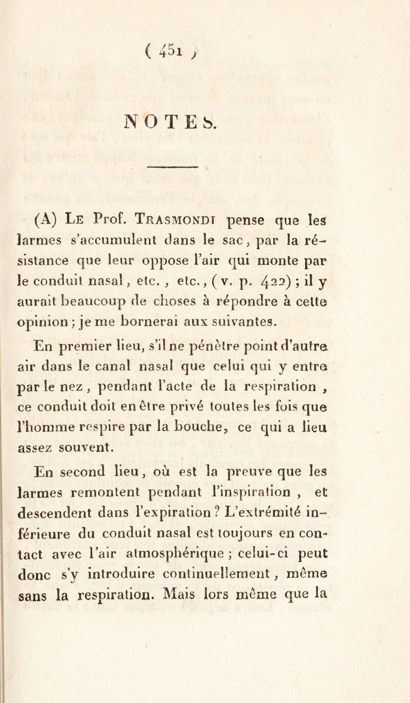 ( ) NOTES. (A) Le Prof. Trasmondi pense que les larmes s’accumulent dans le sac, par la ré¬ sistance que leur oppose l’air qui monte par 3e conduit nasal, etc. , etc., ( v. p. 422) > il J aurait beaucoup de choses à répondre à cette opinion ; je me bornerai aux suivantes. En premier lieu, s’il ne pénètre point d’autre air dans le canal nasal que celui qui y entre par le nez , pendant l’acte de la respiration , ce conduit doit en être privé toutes les fois que l’homme respire par la bouche, ce qui a lieu assez souvent. En second lieu, où est la preuve que les larmes remontent pendant l’inspiration , et descendent dans l’expiration ? L’extrémité in¬ férieure du conduit nasal est toujours en con¬ tact avec l’air atmosphérique ; celui-ci peut donc s’y introduire continuellement, même sans la respiration. Mais lors même que la
