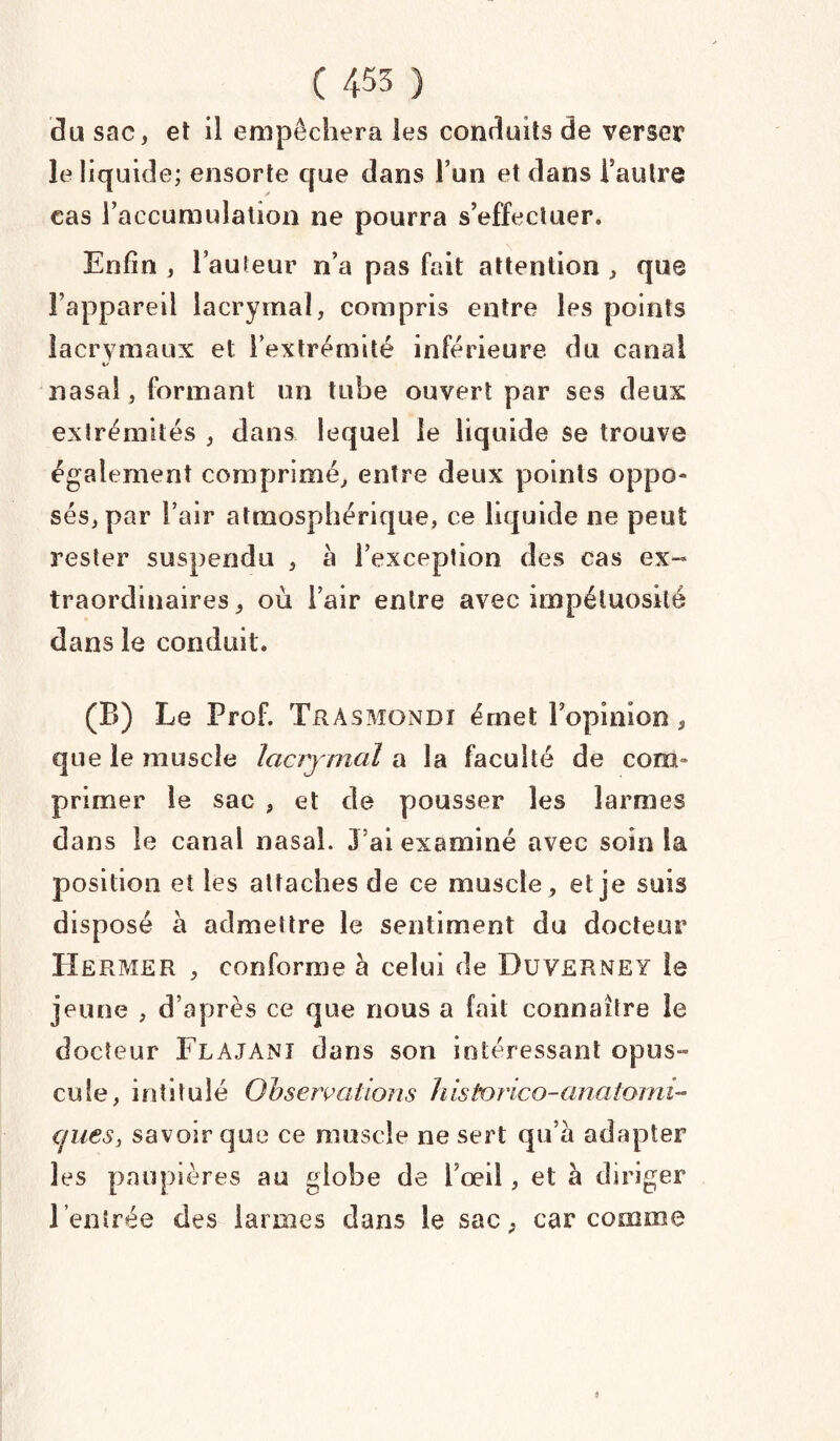 ( 455 ) du sac, et il empêchera les conduits de verser le liquide; ensorte que dans l’un et dans l’autre cas l’accumulation ne pourra s’effectuer» Enfin , l’auteur n’a pas fait attention , que l’appareil lacrymal, compris entre les points lacrymaux et l’extrémité inférieure du canal 4/ nasal, formant un tube ouvert par ses deux extrémités , dans lequel le liquide se trouve également comprimé, entre deux points oppo¬ sés, par l’air atmosphérique, ce liquide ne peut rester suspendu , à l’exception des cas ex¬ traordinaires, où l’air entre avec impétuosité dans le conduit. (B) Le Prof. Tràsmondî érnet l’opinion, que le muscle lacrymal a la faculté de com¬ primer le sac , et de pousser les larmes dans le canal nasal. J’ai examiné avec soin la position et les attaches de ce muscle, et je suis disposé à admettre le sentiment du docteur Hermer , conforme à celui de Duverney le jeune , d’après ce que nous a fait connaître le docteur FlAJANX dans son intéressant opus¬ cule, intitulé Observations historico-anatomi- Cfiiesj savoir que ce muscle ne sert qu’à adapter les paupières au globe de l’œil, et à diriger l’entrée des larmes dans le sac, car comme