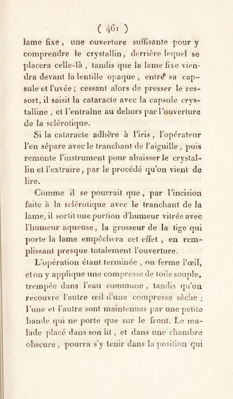 lame fixe , une ouverture suffisante pour y comprendre le cryslallin, derrière lequel se placera celle-là , tandis que la lame fixe vien¬ dra devant la lentille opaque , enlr# sa cap¬ sule et l’uvée ; cessant alors de presser le res¬ sort, il saisit la cataracte avec la capsule crys¬ talline , et l'entraîne au dehors par l'ouverture de la sclérotique. Si la cataracte adhère à I5iris , l’opérateur Fen sépare avec le tranchant de l’aiguille, puis remonte l’instrument pour abaisser le crystal- ün et l’extraire, par le procédé qu’on vient de lire. Comme il se pourrait que , par l'incision faite à la sclérotique avec le tranchant de la lame, il sortit une portion d’humeur vitrée avec l’humeur aqueuse, la grosseur de la tige qui porte la lame empêchera cet effet , en rem¬ plissant presque totalement l’ouverture. L’opération étant terminée , 00 ferme l’œil, et on y applique une compresse de Iode souple, trempée dans l’eau commune , tandis qu’on recouvre l’autre œil d’une compresse sèche ; l'une et Faulre sont maintenues par une petite bande qui ne porte que sur le front. Le ma¬ lade placé dans son lit, et dans une chambre obscure, pourra s’y tenir dans la position qui