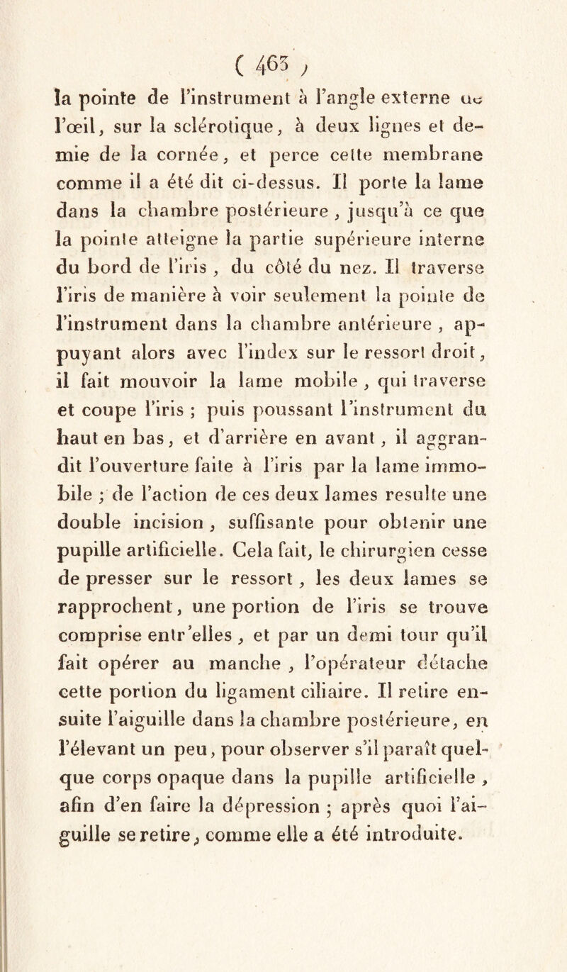 la pointe de l’instrument à l’angle externe uo l’œil, sur la sclérotique, à deux lignes et de¬ mie de la cornée, et perce celte membrane comme il a été dit ci-dessus. Il porte la lame dans la chambre postérieure , jusqu’à ce que la pointe atteigne la partie supérieure interne du bord de l’iris , du côté du nez. Il traverse l’iris de manière à voir seulement la pointe de l’instrument dans la chambre antérieure , ap¬ puyant alors avec l’index sur le ressort droit, il fait mouvoir la lame mobile , qui traverse et coupe l’iris ; puis poussant l'instrument du haut en bas, et d’arrière en avant, il aggran- dit l’ouverture faite à l’iris par la lame immo¬ bile ; de l’action de ces deux lames resuite une double incision , suffisante pour obtenir une pupille artificielle. Cela fait, le chirurgien cesse de presser sur le ressort, les deux lames se rapprochent , une portion de l’iris se trouve comprise entr elles , et par un demi tour qu’il fait opérer au manche , l’opérateur détache cette portion du ligament ciliaire. Il retire en¬ suite l’aiguille dans la chambre postérieure, en l’élevant un peu, pour observer s’il parait quel¬ que corps opaque dans la pupille artificielle , afin d’en faire la dépression ; après quoi l’ai¬ guille se retire , comme elle a été introduite.