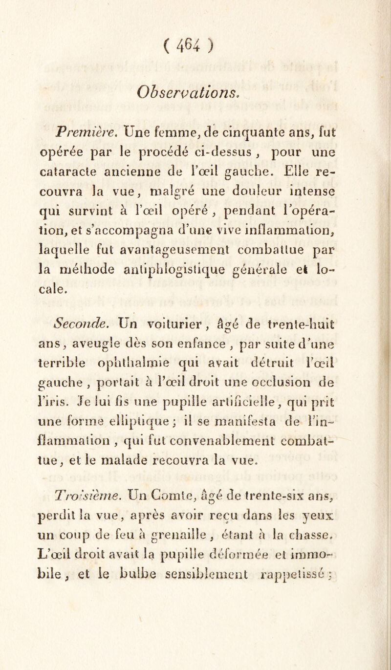 Observations. Première. Une femme, cle cinquante ans, fut opérée par le procédé ci-dessus , pour une cataracte ancienne de l’œil gauche. Elle re¬ couvra la vue, malgré une douleur intense qui survint à l’œil opéré , pendant l’opéra¬ tion, et s’accompagna d’une vive inflammation, laquelle fut avantageusement combattue par la méthode antiphlogistique générale el lo¬ cale. Seconde. Un voiturier , âgé de trente-huit ans, aveugle dès son enfance , par suite d’une terrible ophthalmie qui avait détruit l’œil gauche , portait à l’œil droit une occlusion de l’iris. Je lui fis une pupille artificielle, qui prit une forme elliptique; il se manifesta de Fin- flammaîion , qui fut convenablement combat¬ tue, et le malade recouvra la vue. T/'O'swme. Un Comte, âgé de trente-six ans, perdit la vue, après avoir reçu dans les yeux un coup de feu a grenaille , étant à la chasse. L’œd droit avait la pupille déformée et immo¬ bile , et le bulbe sensiblement rappetissé ;