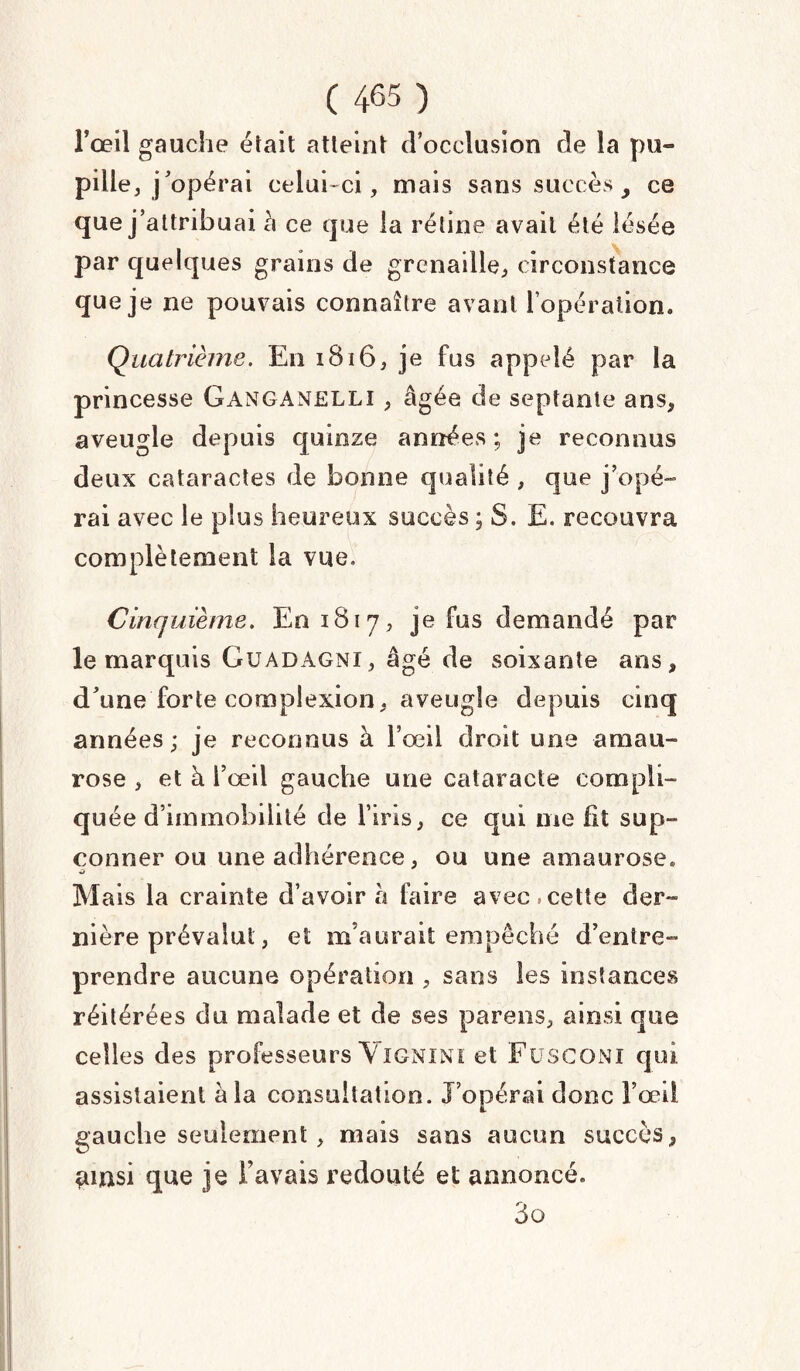 l’œil gauche était atteint d’occlusion de la pu¬ pille, j’opérai celui-ci, mais sans succès y ce que j’attribuai à ce que la rétine avait été lésée par quelques grains de grenaille, circonstance que je ne pouvais connaître avant l’opération. Quatrième. En 1816, je fus appelé par la princesse Ganganelli , âgée de septante ans, aveugle depuis quinze années; je reconnus deux cataractes de bonne qualité , que j’opé- rai avec le plus heureux succès ; S. E. recouvra complètement la vue. Cinquième. £01817, je fus demandé par le marquis GüADAGNï, âgé de soixante ans, d’une forte complexion, aveugle depuis cinq années; je reconnus à l’œil droit une amau¬ rose , et à l’œil gauche une cataracte compli¬ quée d’immobilité de l’iris, ce qui me fit sup- conner ou une adhérence, ou une amaurose. ■ü Mais la crainte d’avoir à faire avec cette der¬ nière prévalut, et m’aurait empêché d’entre¬ prendre aucune opération , sans les instances réitérées du malade et de ses parens, ainsi que celles des professeurs Vignini et F U SC ON I qui assistaient à la consultation. J’opérai donc l’œil gauche seulement, mais sans aucun succès, *unsi que je l avais redouté et annoncé. 3q