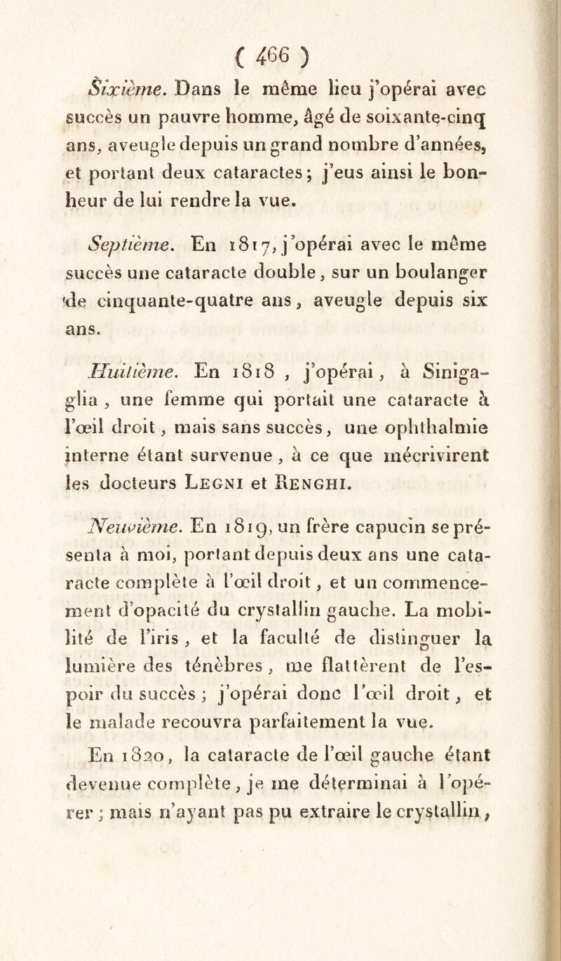 Sixième. Dans le même lieu j'opérai avec succès on pauvre homme, âgé de soixante-cinq ans, aveugle depuis un grand nombre d’années5 et portant deux cataractes ; j’eus ainsi le bon» heur de lui rendre la vue. Septième. En 1817, j opérai avec le même succès une cataracte double, sur un boulanger !de cinquante-quatre ans, aveugle depuis six ans. Huitième. En 1818 , j’opérai, à Siniga- glia , une femme qui portait une cataracte à Fœil droit, mais sans succès, une ophthaimie interne étant survenue , à ce que mécrivirent les docteurs Legni et Henghi. Neuvième. En 1819, un frère capucin se pré¬ senta h moi, portant depuis deux ans une cata¬ racte complète à l’œil droit, et un commence¬ ment d’opacité du crysîallin gauche. La mobi¬ lité de l’iris, et la faculté de distinguer la lumière des ténèbres, me flattèrent de l’es¬ poir du succès ; j’opérai donc l’œil droit, et le malade recouvra parfaitement la vue. En 1820, la cataracte de i’œil gauche étant devenue complète , je me déterminai à l’opé- rer ; mais n’ayant pas pu extraire le crysîallin ,