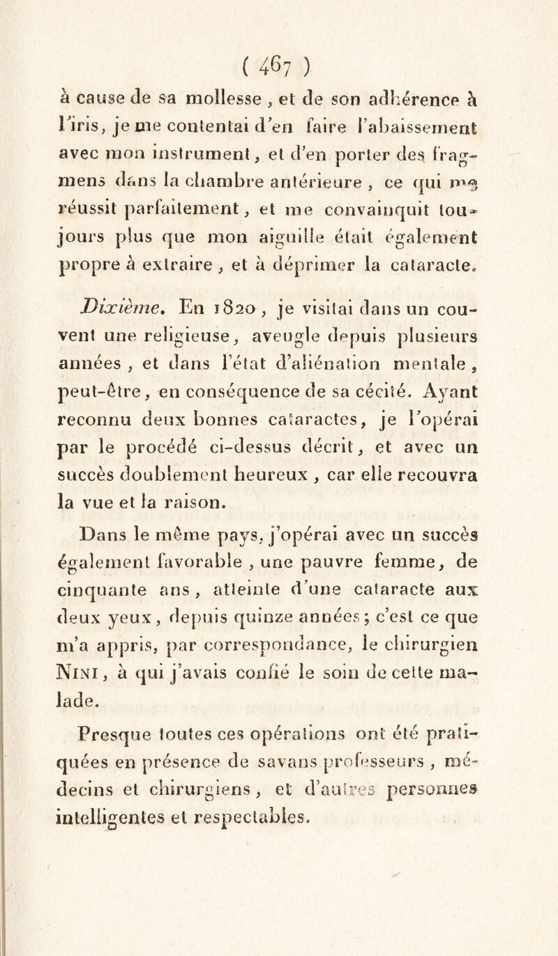à cause de sa mollesse , et de son adhérence à l'iris, je me contentai d'en faire l’abaissement avec mon instrument, et d’en porter des frag- mens dans la chambre antérieure , ce qui réussit parfaitement, et me convainquit tou¬ jours plus que mon aiguille était également propre à extraire , et à déprimer la cataracte. Dixième. En 1820, je visitai dans un cou¬ vent une religieuse, aveugle depuis plusieurs années, et dans l’état d’aliénation mentale, peut-être, en conséquence de sa cécité. Ayant reconnu deux bonnes cataractes, je l'opérai par le procédé ci-dessus décrit, et avec un succès doublement heureux , car elle recouvra la vue et la raison. Dans le même pays, j’opérai avec un succès également favorable , une pauvre femme, de cinquante ans , atteinte d’une cataracte aux deux yeux, depuis quinze années; c’est ce que m’a appris, par correspondance, le chirurgien Nini, à qui j’avais confié le soin de cette ma¬ lade. Presque toutes ces opérations ont été prati¬ quées en présence de savans professeurs , mé¬ decins et chirurgiens, et d’autres personnes intelligentes et respectables.