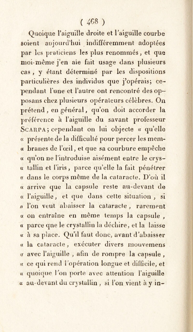Quoique t'aiguille droite et l'aiguille courbe soient aujourd’hui indifféremment adoptées par les praticiens les plus renommés , et que moi*même j'en aie fait usage dans plusieurs cas , y étant déterminé par les dispositions particulières des individus que j’opérais; ce¬ pendant l une et l’autre ont rencontré des op¬ posai] s chez plusieurs opérateurs célèbres. On prétend , en général, qu’on doit accorder la préférence à Taiguille du savant professeur ScARPA ; cependant on lui objecte « qu’elle « présente de la difficulté pour percer les mem- cc bran es de l’œil, et que sa courbure empêche cc qu’on ne l’introduise aisément entre le crys- « tu 11 la et l’iris, parce qu’elle la fait pénétrer et dans le corps même de la cataracte. D’où il c< arrive que la capsule reste au-devant de a l’aiguille, et que dans cette situation, si a l’on veut abaisser la cataracte , rarement cc on entraîne en même temps la capsule , cc parce que le crystallin la déchire, et la laisse cc à sa place. Qu’il faut donc, avant d’abaisser « la cataracte, exécuter divers niouvemens ce avec l’aiguille , afin de rompre la capsule , cc ce qui rend 1 opération longue et difficile, et cc quoique l’on porte avec attention l’aiguille a au-devant du crystallin , si Ton vient à y in-