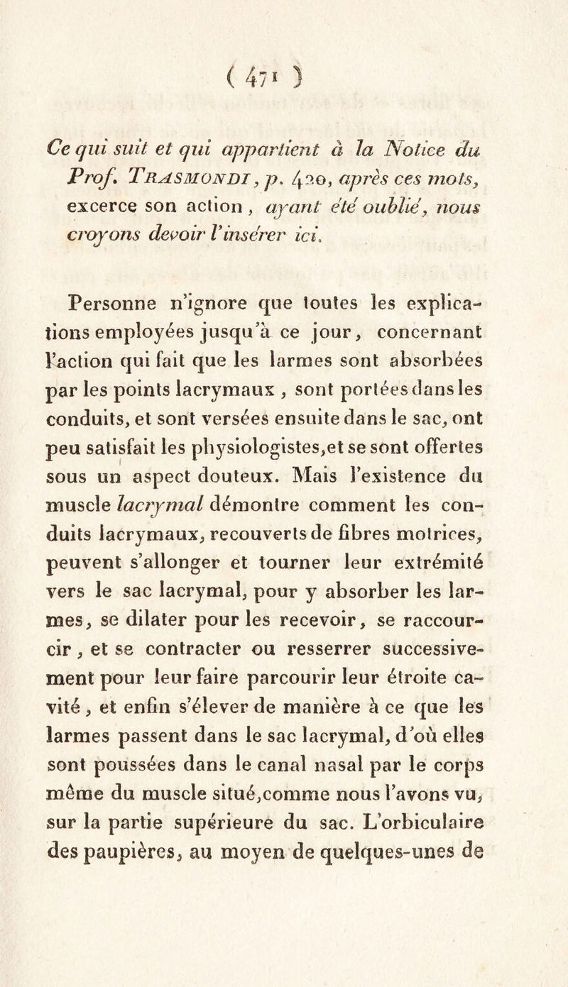( 47' ) Ce qui suit et qui appartient à la Notice du Prof, Trasmondi , p. 4^0, après ces mots, excerce son action , ayant été oublié, nous croyons devoir Vinsérer ici, Personne n’ignore que toutes les explica¬ tions employées jusqu’à ce jour, concernant Inaction qui fait que les larmes sont absorbées par les points lacrymaux , sont portées clans les conduits, et sont versées ensuite dans le sac, ont peu satisfait les physiologistes,etsesont offertes sous un aspect douteux. Mais l’existence du muscle lacrymal démontre comment les con¬ duits lacrymaux, recouverts de fibres motrices, peuvent s’allonger et tourner leur extrémité vers le sac lacrymal, pour y absorber les lar¬ mes, se dilater pour les recevoir, se raccour¬ cir , et se contracter ou resserrer successive¬ ment pour leur faire parcourir leur étroite ca¬ vité , et enfin s’élever de manière à ce que les larmes passent dans le sac lacrymal, doù elles sont poussées dans le canal nasal par le corps même du muscle situé,comme nous l’avons vu, sur la partie supérieure du sac. L orbicuîaire des paupières, au moyen de quelques-unes de