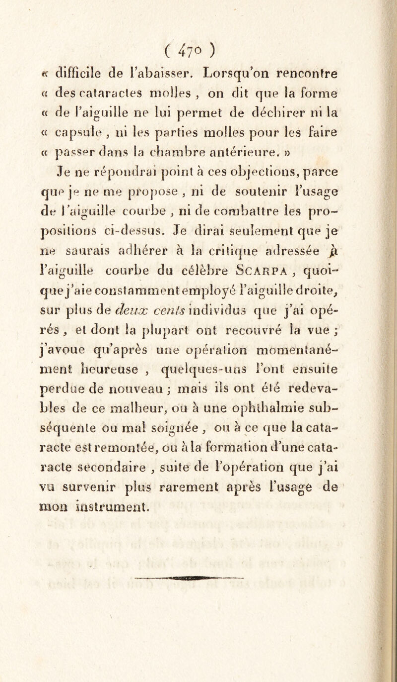 « difficile de l’abaisser. Lorsqu’on rencontre « des cataractes molles , on dit que la forme « de l’aiguille ne lui permet de déchirer ni la « capsule , ni les parties molles pour les faire « passer dans la chambre antérieure. » Je ne répondrai point à ces objections, parce que je ne me propose , ni de soutenir l’usage de l’aiguille courbe , ni de combattre les pro¬ positions ci-dessus. Je dirai seulement que je ne saurais adhérer à la critique adressée jà l’aiguille courbe du célèbre ScARPA , quoi¬ que j’aie constamment employé l’aiguille droite, sur plus de deux cenls individus que j’ai opé» rés , et dont la plupart ont recouvré la vue ; j’avoue qu’après une opération momentané¬ ment heureuse , quelques-uns l’ont ensuite perdue de nouveau ; mais ils ont été redeva¬ bles de ce malheur, ou à une ophlhalmie sub¬ séquente ou mal soignée , ou à ce que la cata¬ racte est remontée, ou à la formation d’une cata¬ racte secondaire , suite de l’opération que j’ai vu survenir plus rarement après l’usage de mon instrument.