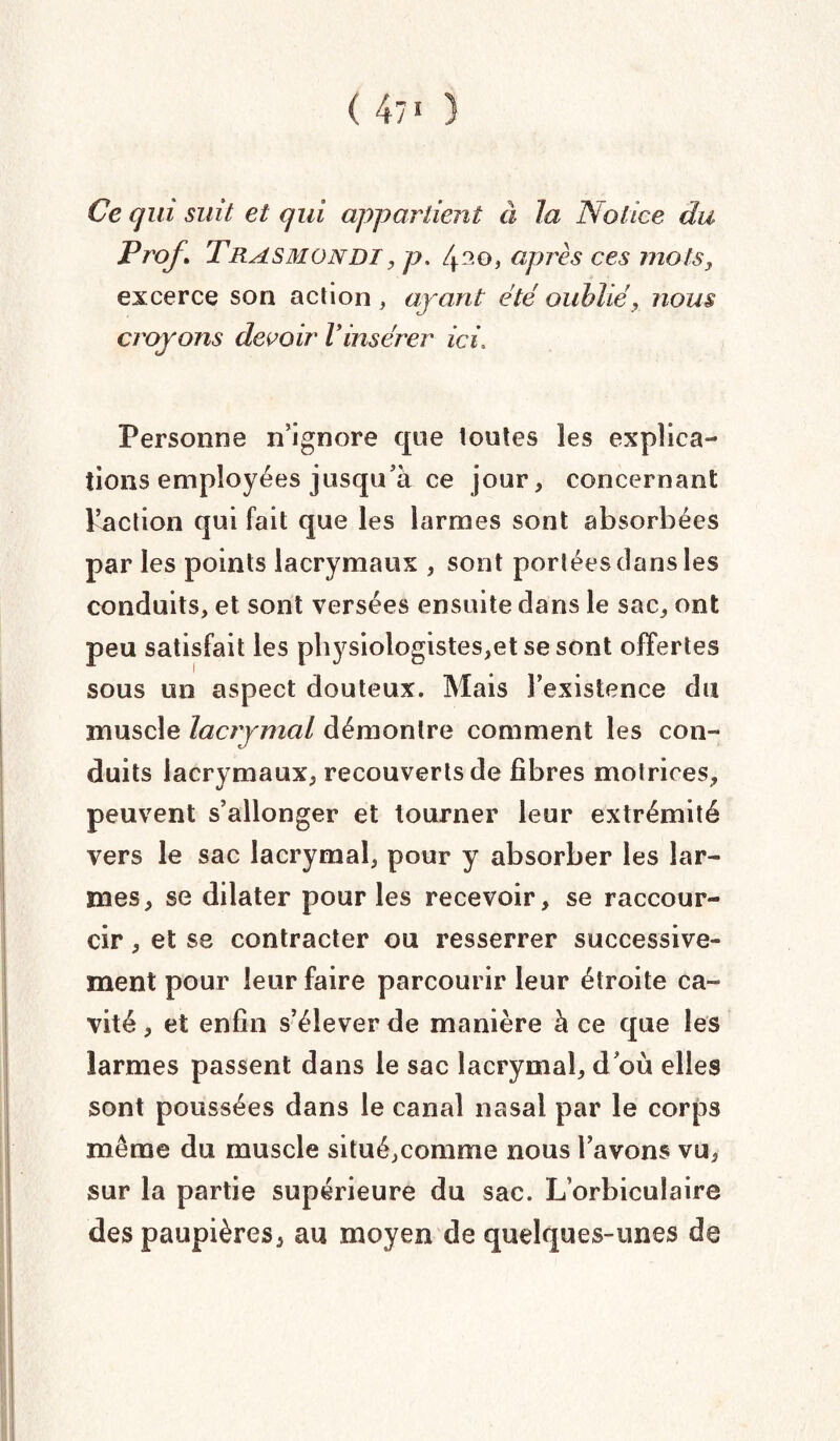 (47' ) Ce qui suit et qui appartient à la Notice du Prof \ Trasmondi, p. /po, après ces mots, excerce son action , ayant été oublié, nous croyons devoir Vinsérer ici» Personne n’ignore que toutes les explica¬ tions employées jusqu’à ce jour, concernant l’action qui fait que les larmes sont absorbées par les points lacrymaux , sont portées dans les conduits, et sont versées ensuite dans le sac, ont peu satisfait les physiologistes,etsesont offertes sous un aspect douteux. Mais l’existence du muscle lacrymal démontre comment les con¬ duits lacrymaux, recouverts de fibres motrices, peuvent s’allonger et tourner leur extrémité vers le sac lacrymal, pour y absorber les lar¬ mes, se dilater pour les recevoir, se raccour¬ cir , et se contracter ou resserrer successive¬ ment pour leur faire parcourir leur étroite ca¬ vité , et enfin s’élever de manière à ce que les larmes passent dans le sac lacrymal, d où elles sont poussées dans le canal nasal par le corps même du muscle situé,comme nous l’avons vu, sur la partie supérieure du sac. L’orbiculaire des paupières, au moyen de quelques-unes de