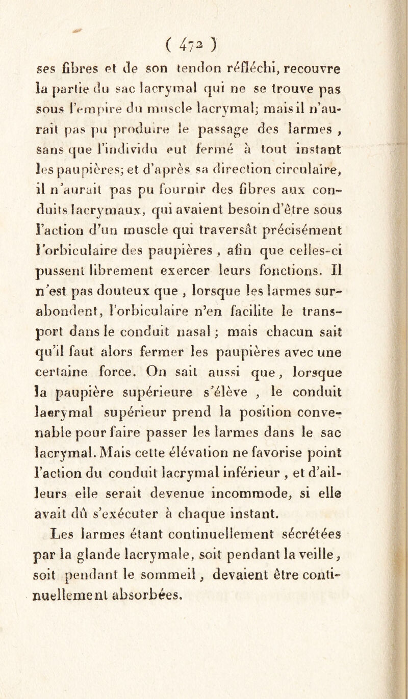 ( ^ ) ses fibres et de son tendon réfléchi, recouvre la partie du sac lacrymal qui ne se trouve pas sous IVmpire du muscle lacrymal; mais il n’au* rait pas pu produire le passage des larmes , Sans que l’individu eut fermé à tout instant les paupières; et d’après sa direction circulaire, il n’aurait pas pu fournir des fibres aux con¬ duits lacrymaux, qui avaient besoin d’être sous l’action dTun muscle qui traversât précisément l’orbiculaire des paupières , afin que celles-ci pussent librement exercer leurs fonctions. Il n’est pas douteux que , lorsque les larmes sur¬ abondent, l'orbiculaire n’en facilite le trans¬ port dans le conduit nasal ; mais chacun sait qu’il faut alors fermer les paupières avec une certaine force. On sait aussi que, lorsque la paupière supérieure s’élève , le conduit îaerymal supérieur prend la position conve¬ nable pour faire passer les larmes dans le sac lacrymal. Mais cette élévation ne favorise point l’action du conduit lacrymal inférieur , et d’ail¬ leurs elle serait devenue incommode, si elle avait du s’exécuter à chaque instant. Les larmes étant continuellement sécrétées par la glande lacrymale, soit pendant la veille, soit pendant le sommeil, devaient être conti¬ nuellement absorbées.