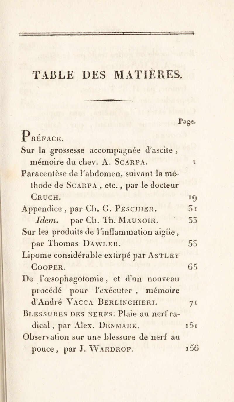 TABLE DES P»g«. Préface. Sur la grossesse accompagnée d’ascite > mémoire du chev. A. Scarpa. i Paracentèse de I abdomen, suivant la mé¬ thode de Scarpa , etc., par le docteur Crüch. 19 Appendice , par Ch. G. Peschier. Idem, par Ch. Th. Mau noir. Sur les produits de l'inflammation aigiie «, par Thomas DAwler. 55 Lipome considérable extirpé par Astley Cooper. 65 De i5 œsophagotomie, et d’un nouveau procédé pour l’exécuter , mémoire d’André Yacca Berlin ghieri. 71 Blessures des nerfs. Piale au nerf ra¬ dical, par Alex. Denmark. ï5ï Observation sur une blessure de nerf au pouce, par J. Wardrop. i56 CA CA