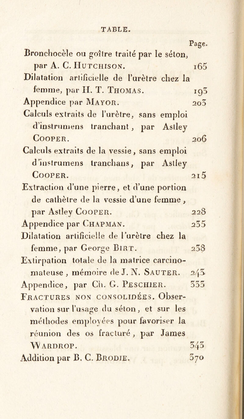 Page, Bronchocèle ou goitre traité par le séton, par A. C. IIutchison. i65 Dilatation artificielle de l’urètre chez la femme, par II. T. Thomas. 195 Appendice par Mayor. 2o5 Calculs extraits de l’urètre, sans emploi d’instrumens tranchant , par Astley Cooper. 206 Calculs extraits de la vessie, sans emploi d’insîrumens tranchans, par Astley Cooper. 2i5 Extraction d’une pierre, et d’une portion de cathèlre de la vessie d’une femme , par Astley Cooper. 228 Appendice par ChaPxMân. 235 Dilatation artificielle de l’urètre chez la femme, par George Birt. 258 Extirpation totale de la matrice carcino¬ mateuse , mémoire île J. N. Sauter. 2/j.S Appendice, par Ch. G. Peschier. 335 Fractures non consolidées. Obser¬ vation sur l’usage du séton, et sur les méthodes employées pour favoriser la réunion des os fracturé, par James WàRDROP. 345 Addition par B. C. Brodie. 870