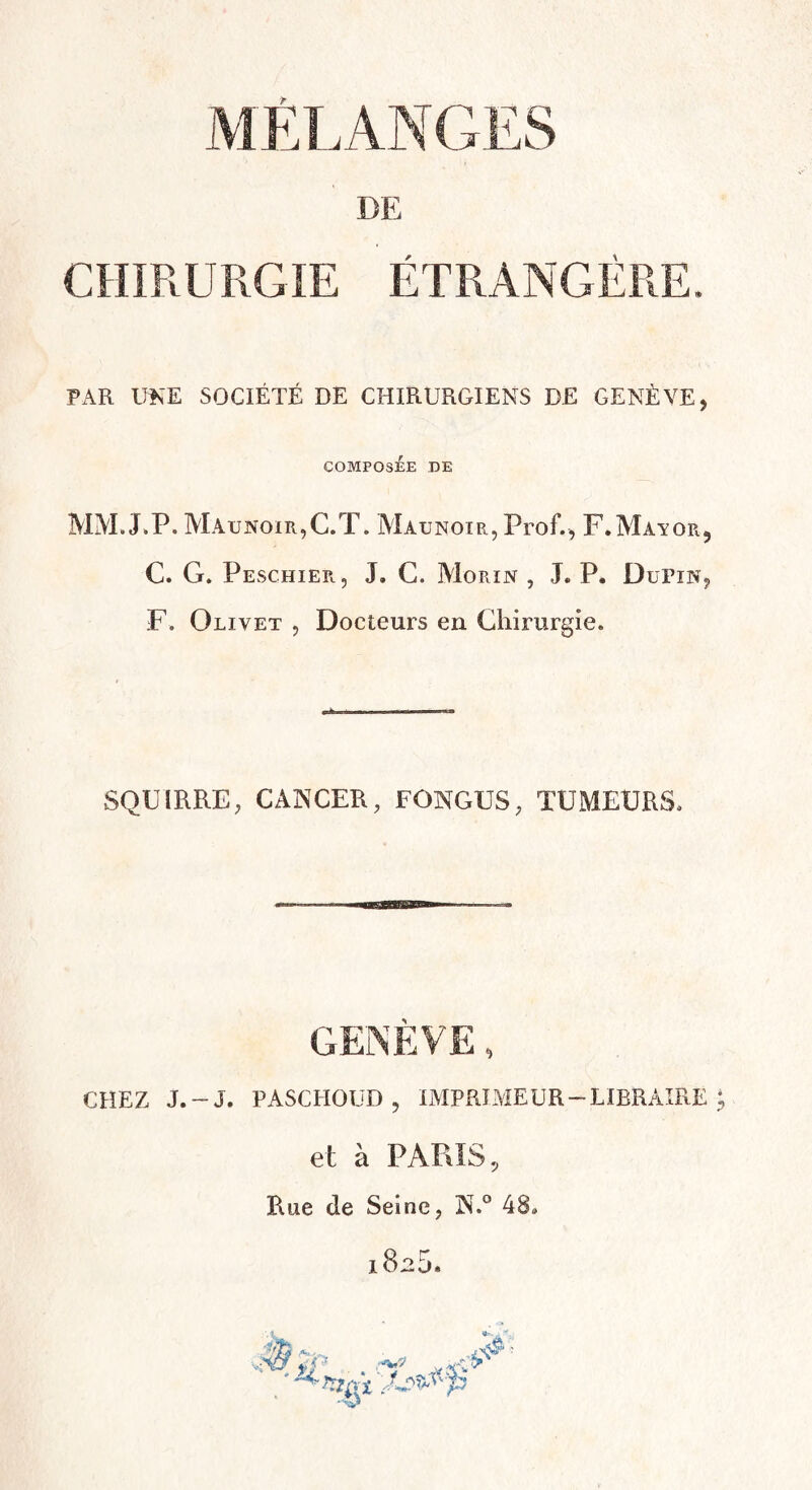 DE CHIRURGIE ÉTRANGÈRE. PAR UNE SOCIÉTÉ DE CHIRURGIENS DE GENÈVE, COMPOSEE DE MM.LP. Maunoir,C.T. Maunoir, Prof., F.Màyor, C. G. Peschier, J. C. Morin , J. P. Dupin, F. Olivet , Docteurs en Chirurgie. SQUIRRE, CANCER, FONGUS, TUMEURS. GENÈVE, CHEZ J.~J. PASCHOUD, IMPRIMEUR —LIBRAIRE i, et à PARIS, Rue de Seine, N.° 48# 182D.