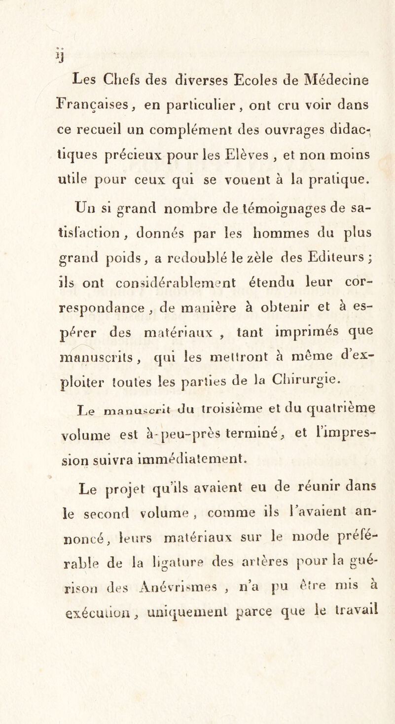 Françaises, en particulier, ont cru voir dans ce recueil un complément des ouvrages didac¬ tiques précieux pour les Elèves , et non moins utile pour ceux qui se vouent à la pratique. Un si grand nombre de témoignages de sa¬ tisfaction , donnés par les hommes du plus grand poids, a redoublé le zèle des Editeurs; ils ont considérablement étendu leur cor¬ respondance , de manière à obtenir et à es¬ pérer des matériaux , tant imprimés que manuscrits , qui les mettront a même d’ex¬ ploiter toutes les parties de la Chirurgie. Le manuscrit du troisième et du quatrième volume est à-peu-près terminé, et l’impres¬ sion suivra immédiatement. Le projet qu’ils avaient eu de réunir dans le second volume , comme ils 1 avaient an¬ noncé, leurs matériaux sur le mode préfé¬ rable de la ligature des artères pour la gué¬ rison des Anévrismes , n’a pu être mis a exécution, uniquement parce que le travail