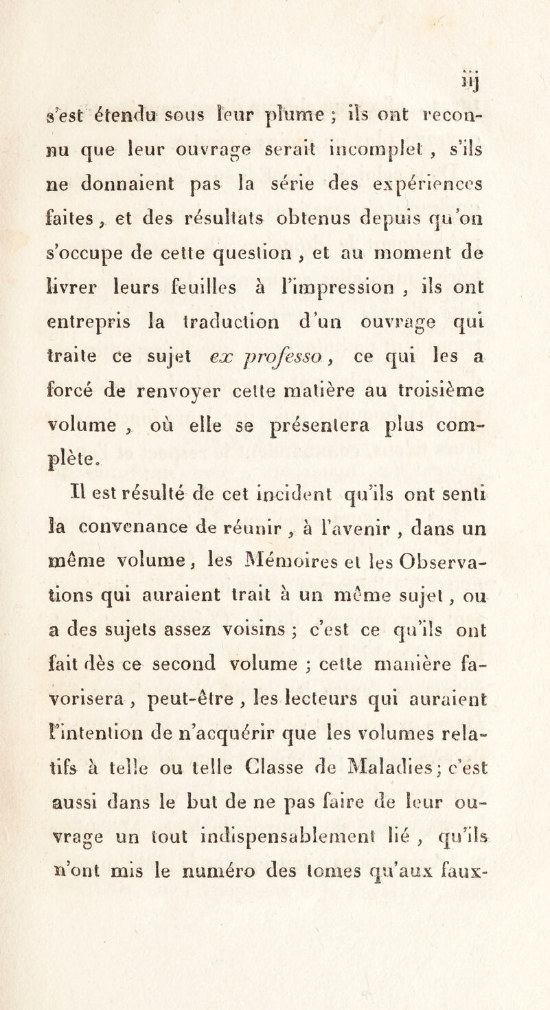 11J s'est étendu sous leur plume ; ils ont recon¬ nu que leur ouvrage serait incomplet , s'ils ne donnaient pas la série des expériences faites , et des résultats obtenus depuis qu’on s’occupe de cette question , et au moment de livrer leurs feuilles à l’impression , ils ont entrepris la traduction d’un ouvrage qui traite ce sujet ex professo, ce qui les a forcé de renvoyer celte matière au troisième volume , où elle se présentera plus corn- Il est résulté de cet incident qu’ils ont senti la convenance de réunir , à l’avenir , dans un meme volume, les Mémoires et les Observa¬ tions qui auraient trait a un même sujet, ou a des sujets assez voisins ; c’est ce qu’ils ont fait dès ce second volume ; cette manière fa¬ vorisera , peut-être , les lecteurs qui auraient l’intention de n’acquérir que les volumes rela¬ tifs à telle ou telle Classe de Maladies ; c’est aussi dans le but de ne pas faire de leur ou¬ vrage un tout indispensablement lié , qu’ils n’ont mis le numéro des tomes qu’aux faux-