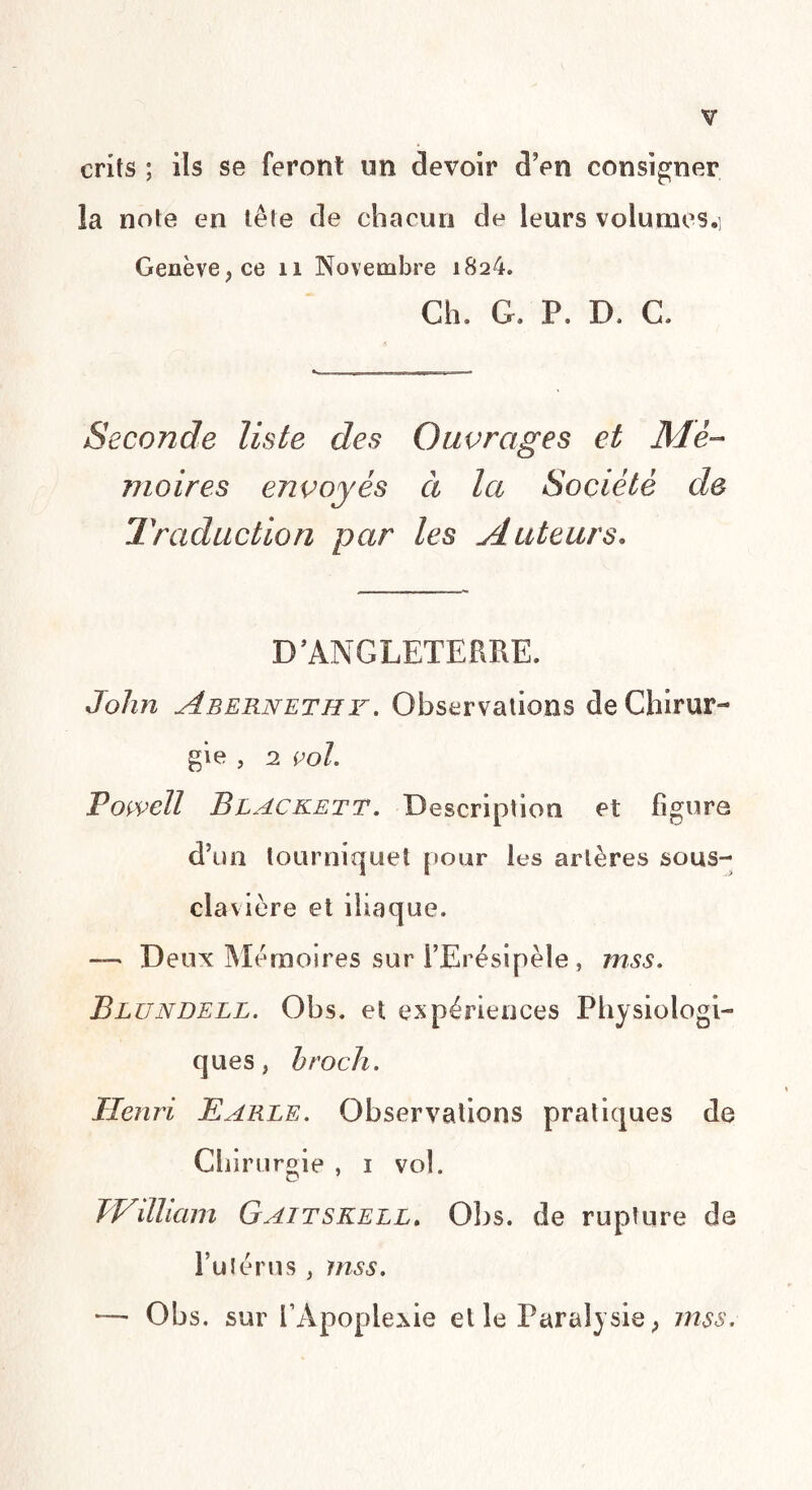 crits ; ils se feront un devoir d’en consigner la note en tête de chacun de leurs volumes.] Genève, ce n Novembre 1824. Ch. G. P. D. C. Seconde liste des Ouvrages et Mé¬ moires envoyés ci la Société de Traduction par les Auteurs. D ’ ANGLETERRE. John Abernethy. Observations de Chirur¬ gie , 2 vol. Powell Blackett. Description et figure d’un tourniquet pour les artères sous- clavière et iliaque. — Deux Mémoires sur FErésipèle , mss. Blundell. Obs. et expériences Physiologi¬ ques, h rock. Henri Parle. Observations pratiques de Chirurgie , 1 vol. JVdlicnn Gaitskell. Obs. de rupture de l’ulérus , mss. — Obs. sur l’Apoplexie et le Paralysie, mss.