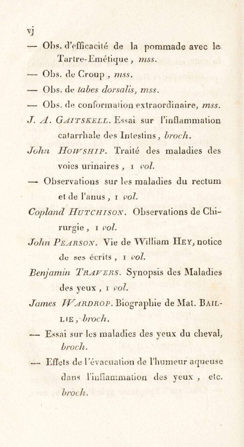 — Obs. d’effica cité de la pommade avec le Tartre-Emétique , mss. — Obs. de Croup , mss. — Obs. de tabes dorsales, mss. — Obs. de conformai ion extraordinaire, mss. J. A. Gaitskell. Essai sur l’inflammation catarrhale des Intestins, broch. John Hoivship. Traité des maladies des voies urinaires , i vol. — Observations sur les maladies du rectum et de l’anus , i vol. Copland Hutchison. Observations de Chi¬ rurgie , i vol. John Pearson. Vie de William Hey, notice de ses écrits , i vol. Benjamin Travers. Synopsis des Maladies des yeux , i vol. James JVardrop. Biographie de Mal. Bail- LîE pbi'och. -— Essai sur les maladies des yeux du cheval, broch. — EU ets de [ évacuation de l’humeur aqueuse dans l'inflammation des yeux , etc. broch.