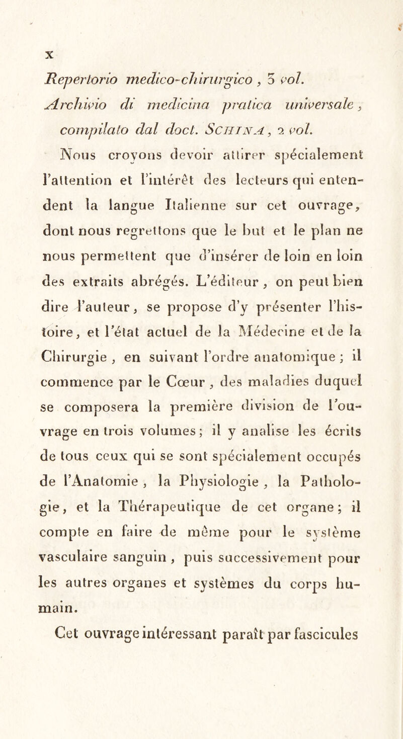 Repertorio medico-ch irurgico , 5 vol. yîrchivio ch medicina pratica universale, compilato dal docl. Sciiina , a vol. Nous crovous devoir attirer spécialement Faltenlion et l’intérêt des lecteurs qui enten¬ dent la langue Italienne sur cet ouvrage, dont nous regrettons que le but et le plan ne nous permettent que d’insérer de loin en loin des extraits abrégés. L’éditeur, on peut bien dire l’auteur, se propose d’y présenter l’his¬ toire, et l’état actuel de la Médecine eide la Chirurgie , en suivant l’ordre anatomique ; il commence par le Cœur , des maladies duquel se composera la première division de l’ou¬ vrage en trois volumes ; il y analise les écrits de tous ceux qui se sont spécialement occupés de l’Anatomie , la Physiologie , la Patholo¬ gie, et la Thérapeutique de cet organe; il compte en faire de même pour le système vasculaire sanguin , puis successivement pour les autres organes et systèmes du corps hu¬ main. Cet ouvrage intéressant paraît par fascicules