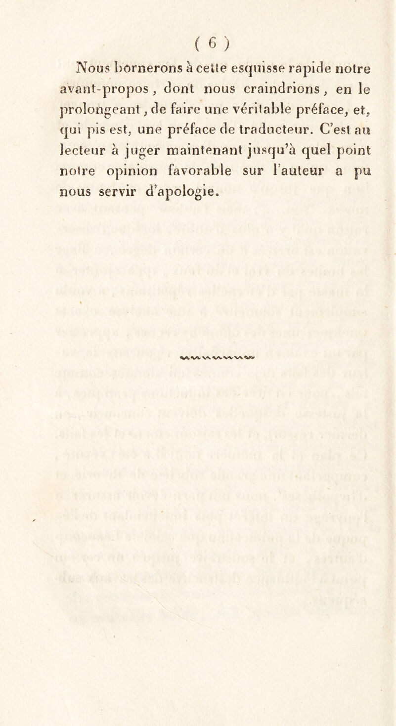 Nous bornerons à cette esquisse rapide notre avant-propos , dont nous craindrions , en le prolongeant , de faire une véritable préface, et, qui pis est, une préface de traducteur. C’est au lecteur a juger maintenant jusqu’à quel point notre opinion favorable sur Fauteur a pu nous servir d’apologie.