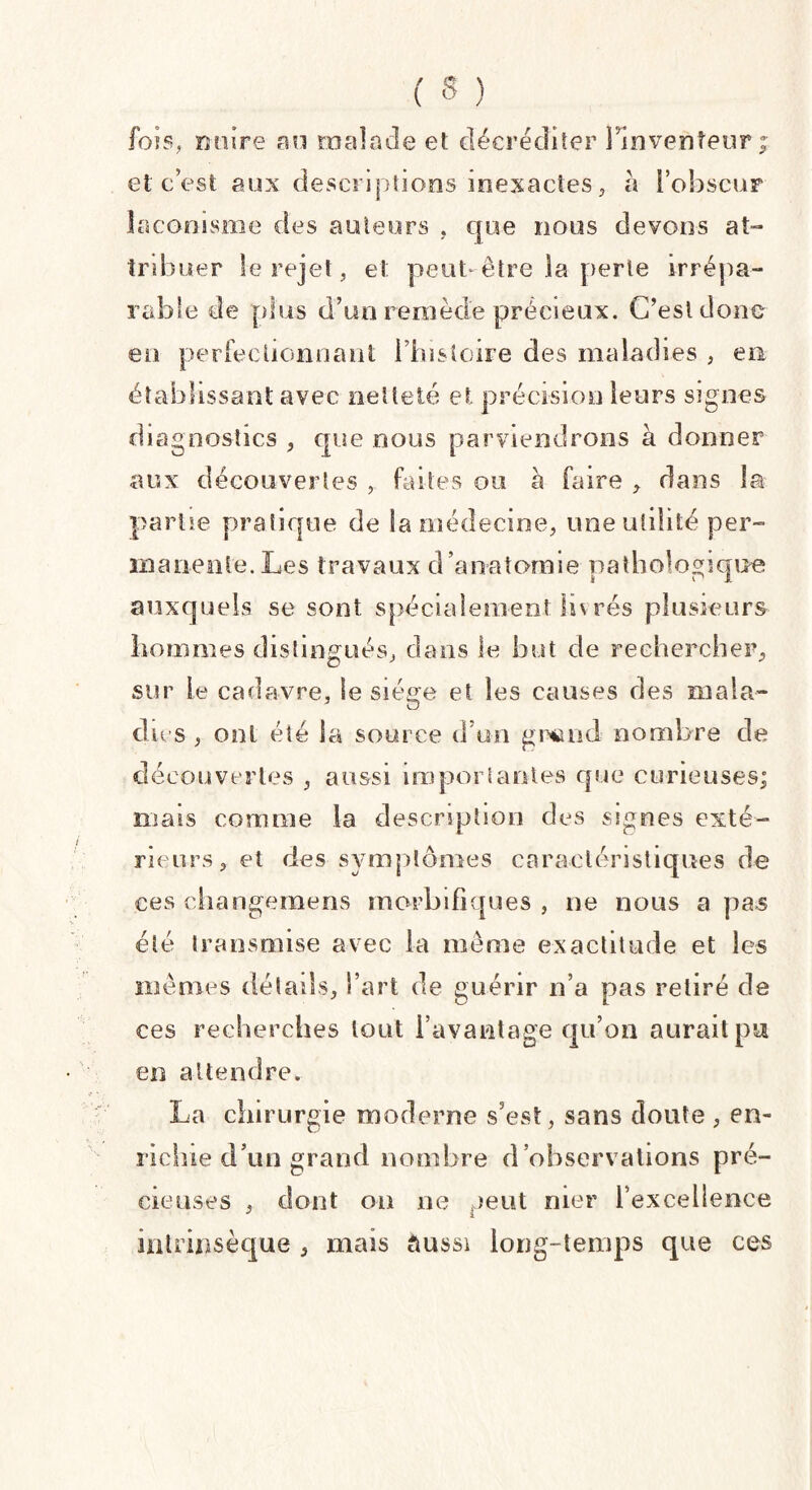 fois, nuire an malade et décréditer l’inventeur £ et c’est aux descriptions inexactes, à l'obscur laconisme des auteurs . que nous devons at¬ tribuer le rejet, et peut être la perte irrépa¬ rable de plus d’un remède précieux. C’est donc en perfectionnant l’histoire des maladies , en établissant avec netteté et précision leurs signes diagnostics , que nous parviendrons à donner aux découvertes , faites ou à faire , dans la partie pratique de la médecine, une utilité per¬ manente. Les travaux d’anatomie pathologique auxquels se sont spécialement lu rés plusieurs hommes distingués, dans le but de rechercher, sur le cadavre, le siège et les causes des mala- du s , ont été la source d’un grand nombre de découvertes , aussi importantes que curieuses; mais comme la description des signes exté¬ rieurs, et des symptômes caractéristiques de ces changemens morbifiques , ne nous a pas été transmise avec la même exactitude et les mêmes délads, l’art de guérir n’a pas retiré de ces recherches tout i’avantage qu’on aurait pu en attendre. La chi rurgie moderne s’est, sans cloute , en¬ richie d’un grand nombre d’observations pré¬ cieuses , dont on ne peut mer l’excellence intrinsèque , mais aussi long-temps que ces