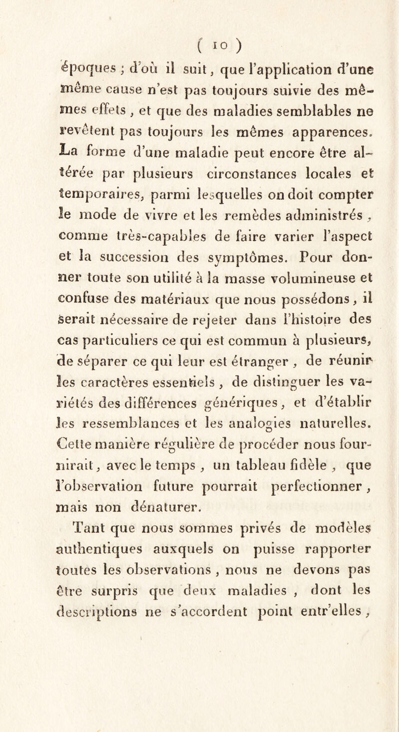 époques; d’où il suit, que l’application d’une même cause n’est pas toujours suivie des mê¬ mes effets , et que des maladies semblables ne revêtent pas toujours les mêmes apparences» La forme d’une maladie peut encore être al¬ térée par plusieurs circonstances locales et temporaires, parmi lesquelles on doit compter le mode de vivre et les remèdes administrés , comme très-capables de faire varier l’aspect et la succession des symptômes. Pour don¬ ner toute son utilité à la masse volumineuse et confuse des matériaux que nous possédons, il serait nécessaire de rejeter dans l’histoire des cas particuliers ce qui est commun à plusieurs, de séparer ce qui leur est étranger , de réunir les caractères essentiels , de distinguer les va- 5'iétés des différences génériques, et d’établir les ressemblances et les analogies naturelles. Celte manière régulière de procéder nous four¬ nirait, avec le temps , un tableau fidèle , que l’observation future pourrait perfectionner, mais non dénaturer. Tant que nous sommes privés de modèles authentiques auxquels on puisse rapporter toutes les observations , nous ne devons pas être surpris que deux maladies , dont les descriptions ne s’accordent point entr’elles , i