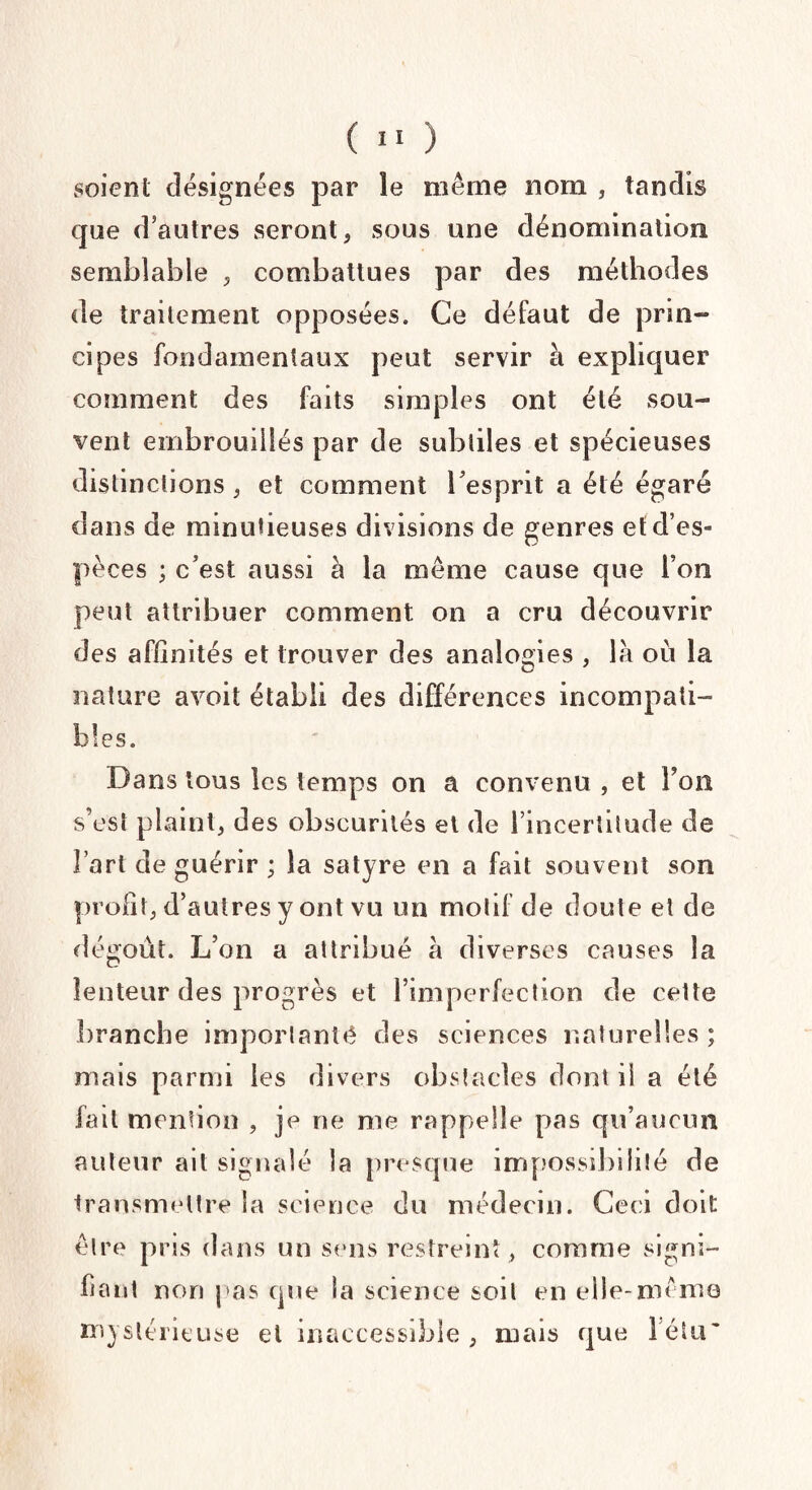 soient désignées par le même nom , tandis que d’autres seront, sous une dénomination semblable , combattues par des méthodes de traitement opposées. Ce défaut de prin¬ cipes fondamentaux peut servir à expliquer comment des faits simples ont été sou¬ vent embrouillés par de subtiles et spécieuses distinctions, et comment l'esprit a été égaré dans de minutieuses divisions de genres et d’es¬ pèces ; c’est aussi à la même cause que l’on peut attribuer comment on a cru découvrir des affinités et trouver des analogies , là où la nature avoit établi des différences incompati¬ bles. Dans tous les temps on a convenu , et Fou s’est plaint, des obscurités et de l’incertitude de Fart de guérir ; la satyre en a fait souvent son profit, d’autres y ont vu un motif de doute et de dégoût. L’on a attribué à diverses causes la lenteur des progrès et l’imperfection de cette branche imporlanté des sciences naturelles; niais parmi les divers obstacles dont il a été fait mention , je ne me rappelle pas qu’aucun auteur ait signalé la presque impossibilité de transmettre la science du médecin. Ceci doit être pris dans un sens restreint, comme signi¬ fiant non pas que la science soit en elle-même mystérieuse et inaccessible, mais que Fétu'