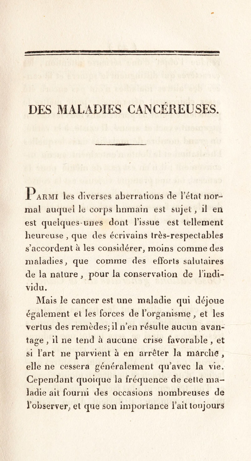 DES MALADIES CANCÉREUSES. Parmi les diverses aberrations de l’état nor¬ mal auquel le corps humain est sujet, il en est quelques unes dont l’issue est tellement heureuse , que des écrivains très-respectables s’accordent à les considérer, moins comme des maladies, que comme des efforts salutaires de la nature, pour la conservation de l’indi¬ vidu. Mais le cancer est une maladie qui déjoue également et les forces de l’organisme, et les vertus des remèdes; il n’en résulte aucun avan¬ tage , il ne tend à aucune crise favorable , et si l’art ne parvient a en arrêter la marche , elle ne cessera généralement qu’avec la vie. Cependant quoique la fréquence de cette ma¬ ladie ait fourni des occasions nombreuses de i’observer; et que son importance l’ait toujours