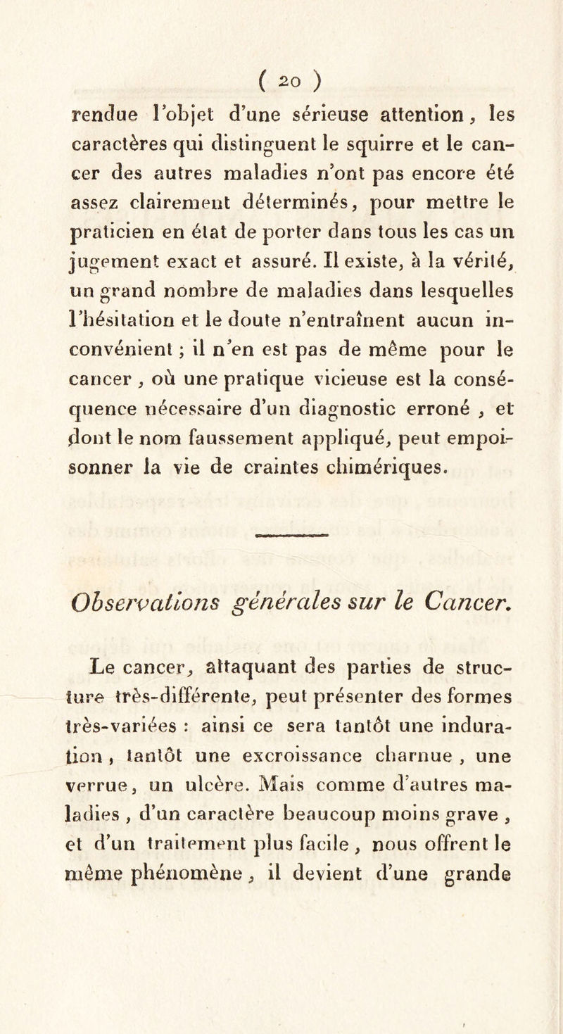 rendue l’objet d’une sérieuse attention, les caractères qui distinguent le squirre et le can¬ cer des autres maladies n’ont pas encore été assez clairement déterminés, pour mettre le praticien en état de porter dans tous les cas un jugement exact et assuré. Il existe, à la vérité, un grand nombre de maladies dans lesquelles l’hésitation et le doute n’entraînent aucun in¬ convénient ; il n’en est pas de même pour le cancer , où une pratique vicieuse est la consé¬ quence nécessaire d’un diagnostic erroné , et dont le nom faussement appliqué, peut empoi¬ sonner la vie de craintes chimériques. Observations générales sur le Cancer. Le cancer, attaquant des parties de struc¬ ture très-différente, peut présenter des formes très-variées : ainsi ce sera tantôt une indura¬ tion , tantôt une excroissance charnue , une verrue, un ulcère. Mais comme d’autres ma¬ ladies , d’un caractère beaucoup moins grave , et d’un traitement plus facile , nous offrent le même phénomène, il devient d’une grande