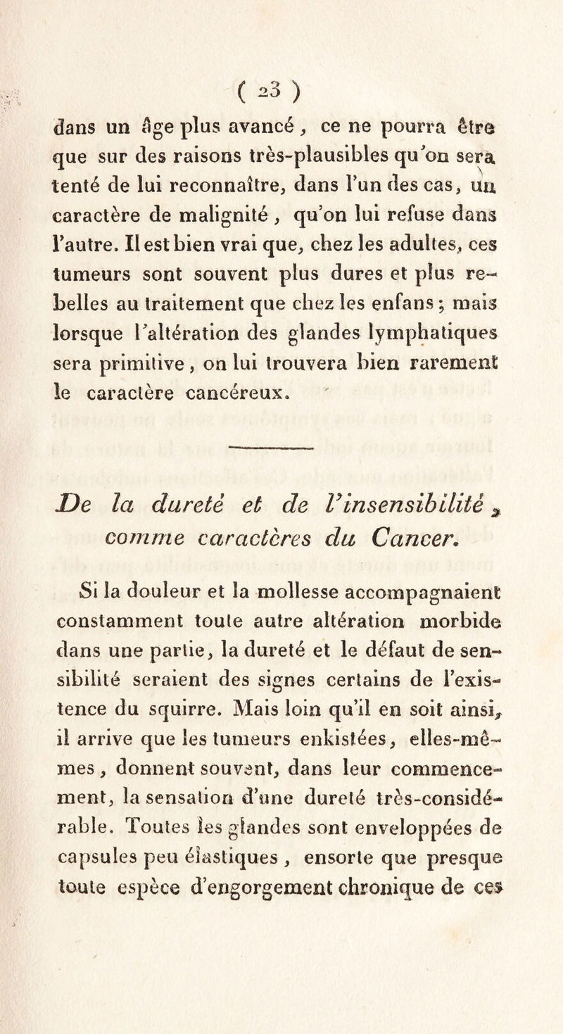 ( -3 ) dans un âge plus avancé, ce ne pourra être que sur des raisons très-plausibles qu'on sera tenté de lui reconnaître, dans l’un des cas, uu caractère de malignité , qu’on lui refuse dans l'autre. Il est bien vrai que, chez les adultes, ces tumeurs sont souvent plus dures et plus re¬ belles au traitement que chez les enfans ; mais lorsque l'altération des glandes lymphatiques sera primitive, on lui trouvera bien rarement le caractère cancéreux. De la dureté et de Vinsensibilité comme caractères du Cancer« Si la douleur et la mollesse accompagnaient constamment toute autre altération morbide dans une partie, la dureté et le défaut de sen¬ sibilité seraient des signes certains de l’exis¬ tence du squirre. Mais loin qu’il en soit ainsi* il arrive que les tumeurs enkistées, elles-mê¬ mes , donnent souvent, dans leur commence¬ ment, la sensation d’une dureté très-considé¬ rable. Toutes les glandes sont enveloppées de capsules peu élastiques , ensorte que presque toute espèce d’engorgement chronique de ces-