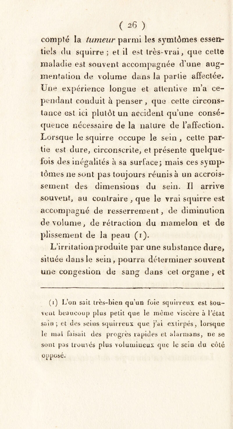 compté la tumeur parmi les symlômes essen¬ tiels du squirre ; et il est très-vrai, que cette maladie est souvent accompagnée d’une aug¬ mentation de volume dans la partie affectée. Une expérience longue et attentive m’a ce¬ pendant conduit à penser, que cette circons¬ tance est ici plutôt un accident qu’une consé¬ quence nécessaire de la nature de l’affection. Lorsque le squirre occupe le sein , cette par¬ tie est dure, circonscrite, et présente quelque¬ fois des inégalités h sa surface; mais ces symp¬ tômes ne sont pas toujours réunis à un accrois¬ sement des dimensions du sein. Il arrive souvent, au contraire , que le vrai squirre est accompagné de resserrement, de diminution de volume, de rétraction du mamelon et de plissement de la peau (i). L’irritation produite par une substance dure> située dans le sein, pourra déterminer souvent une congestion de sang dans cet organe , et O O O J (i) L’on S3it très-bien qu’un foie squirreux est Sou¬ vent beaucoup plus petit que le même viscère à l’état sain; et des seins squirreux que j’ai extirpés, lorsque le mal faisait des progrès rapides et alarmans, ne se sont pas trouvés plus volumineux que le sein du côté opposé.