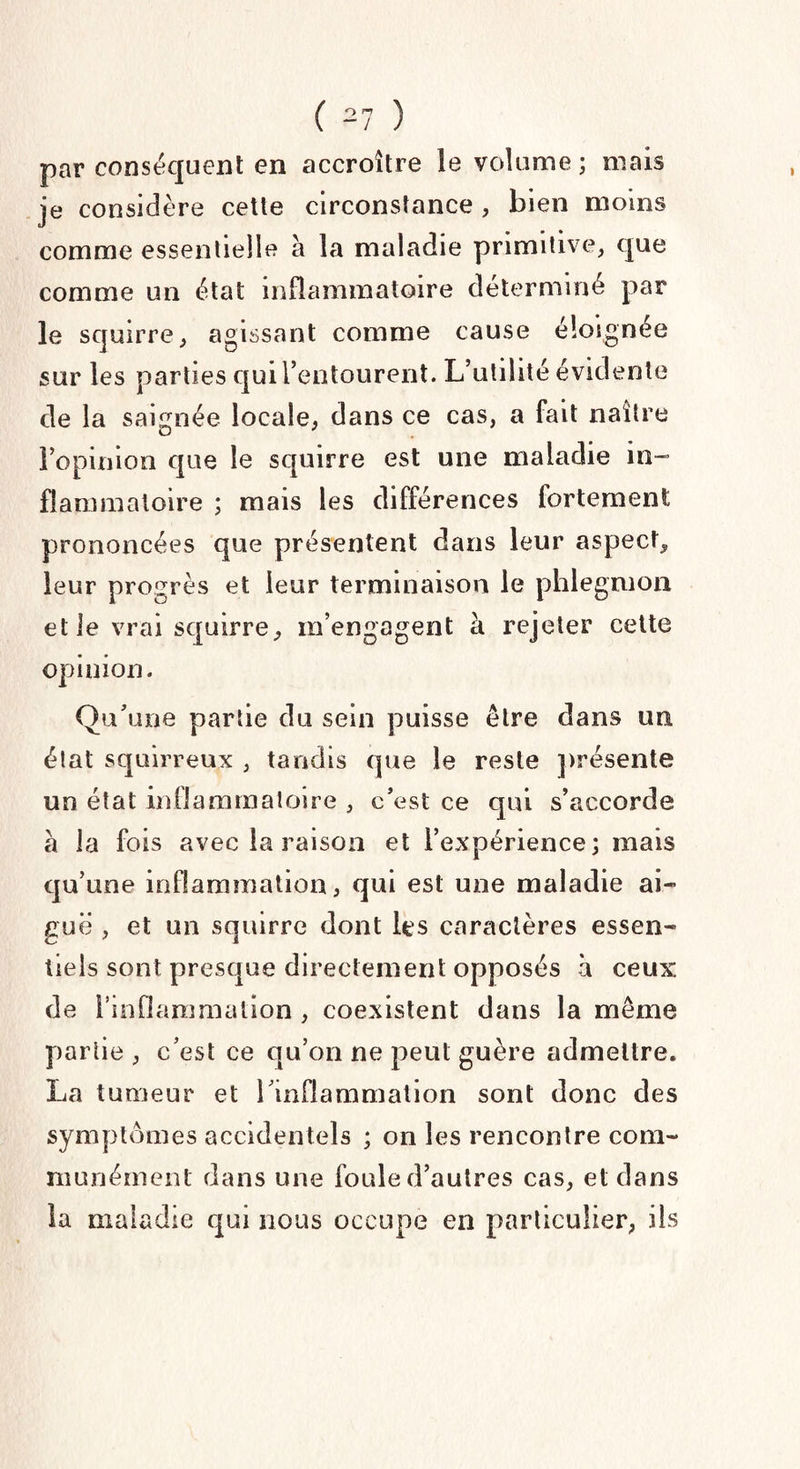 o n - 1 par conséquent en accroître le volume ; mais je considère cette circonstance , bien moins comme essentielle à la maladie primitive, que comme un état inflammatoire déterminé par le squirre, agissant comme cause éloignée sur les parties qui l’entourent. L’utilité évidente de la saignée locale, dans ce cas, a fait naître l’opinion que le squirre est une maladie in¬ flammatoire ; mais les différences fortement prononcées que présentent dans leur aspect, leur progrès et leur terminaison le phlegmon et le vrai squirre, m’engagent à rejeter cette opinion. Qu’une partie du sein puisse être dans un état squirreux , tandis que le reste présente un état inflammatoire , c’est ce qui s’accorde à la fois avec la raison et l’expérience; mais qu’une inflammation, qui est une maladie ai¬ guë , et un squirre dont les caractères essen¬ tiels sont presque directement opposés à ceux de 1* inflammation , coexistent dans la même partie, c’est ce qu’on ne peut guère admettre. La tumeur et l’inflammation sont donc des symptômes accidentels ; on les rencontre com¬ munément dans une foule d’autres cas, et dans la maladie qui nous occupe en particulier, ils
