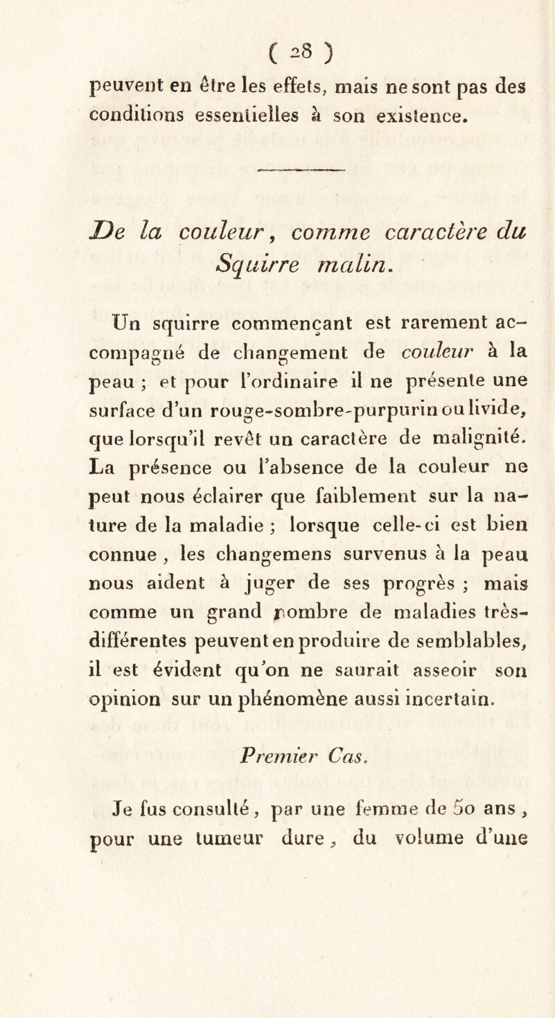 ( ^8 ) peuvent en être les effets, mais ne sont pas des conditions essentielles à son existence. De la couleur, comme caractère du Squirre malin. Un squirre commençant est rarement ac¬ compagné de changement de couleur à la peau ; et pour l’ordinaire il ne présente une surface d’un rouge-sombre-purpurin ou livide, que lorsqu’il revêt un caractère de malignité. La présence ou l’absence de la couleur ne peut nous éclairer que faiblement sur la na¬ ture de la maladie; lorsque celle-ci est bien connue , les changemens survenus à la peau nous aident à juger de ses progrès ; mais comme un grand nonibre de maladies très- différentes peuvent en produire de semblables, il est évident qu’on ne saurait asseoir son opinion sur un phénomène aussi incertain. Premier Cas. Je fus consulté, par une femme de 5o ans , pour une tumeur dure, du volume d’une