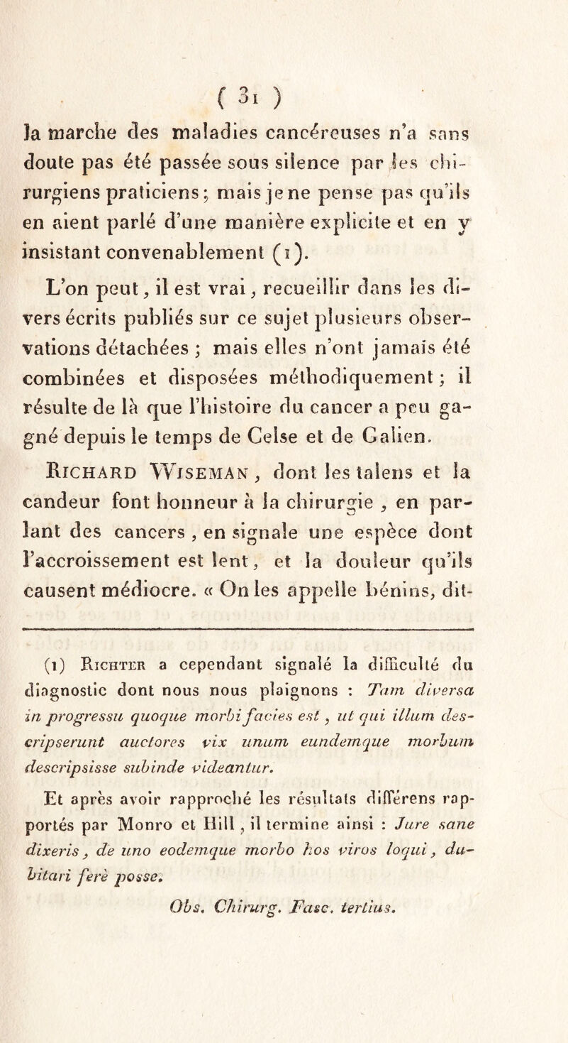 ( 3‘ ) la marche des maladies cancéreuses n’a sans doute pas été passée sous silence par les chi¬ rurgiens praticiens; mais je ne pense pas qu’ils en aient parlé d’une manière explicite et en y insistant convenablement (i). L’on peut, il est vrai, recueillir dans les di¬ vers écrits publiés sur ce sujet plusieurs obser¬ vations détachées ; mais elles n’ont jamais été combinées et disposées méthodiquement ; il résulte de là que l’histoire du cancer a peu ga¬ gné depuis le temps de Celse et de Galien. Richard Wjseman , dont les talens et la candeur font honneur à la chirurgie , en par¬ lant des cancers , en signale une espèce dont raccroissement est lent, et la douleur qu’ils causent médiocre. « On les appelle bénins, dit- (1) Richter a cependant signalé la difficulté du diagnostic dont nous nous plaignons : Tarn diversa in progressu quoqne morbifaciès est, ut qui ilium des- cripserunt auctores vix unum eundemque morbum descripsisse subinde videantur. Et après avoir rapproché les résultats difierens rap¬ portés par Monro et Hill , il termine ainsi : Jure sane dixeris, de uno eodemque morbo hos virus loqui , du- hitari ferè posse: Obs. Chirurg. Fasc. tertius.