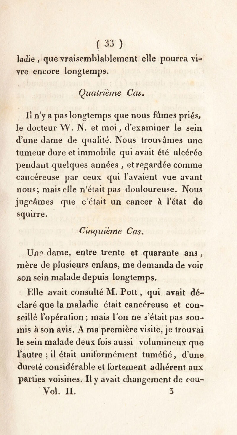 1 adie , que vraisemblablement elle pourra vi¬ vre encore longtemps. Quatrième Cas. Il n’y a pas longtemps que nous fàmes priés, le docteur W. N. et moi, d’examiner le sein d’une dame de qualité. Nous trouvâmes une tumeur dure et immobile qui avait été ulcérée pendant quelques années , et regardée comme cancéreuse par ceux qui l’avaient vue avant nous; mais elle n’était pas douloureuse. Nous jugeâmes que c’était un cancer à l’état de squirre. Cinquième Cas. Une dame, entre trente et quarante ans, mère de plusieurs enfans, me demanda de voir son sein malade depuis longtemps. Elle avait consulté M. Pott, qui avait dé¬ claré que la maladie était cancéreuse et con¬ seillé l’opération; mais l’on ne s’était pas sou¬ mis à son avis. A ma première visite, je trouvai le sein malade deux fois aussi volumineux que l’autre ; il était uniformément tuméfié, d’une dureté considérable et fortement adhérent aux parties voisines. Il y avait changement de eou- Yol. IL 5