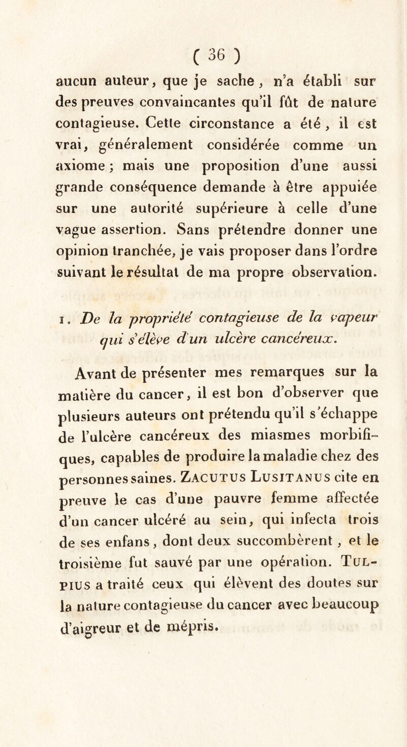aucun auteur, que je sache, n?a établi sur des preuves convaincantes qu’il fût de nature contagieuse. Cette circonstance a été , il est vrai, généralement considérée comme un axiome ; mais une proposition d’une aussi grande conséquence demande à être appuiée sur une autorité supérieure à celle d’une vague assertion. Sans prétendre donner une opinion tranchée, je vais proposer dans l’ordre suivant le résultat de ma propre observation. i. De la propriété contagieuse de la vapeur qui s’élève d un ulcère cancéreux. Avant de présenter mes remarques sur la matière du cancer, il est bon d’observer que plusieurs auteurs ont prétendu qu’il s’échappe de l’ulcère cancéreux des miasmes morbifi¬ ques, capables de produire la maladie chez des personnes saines. Zacutus Lusitanus cite en preuve le cas d’une pauvre femme affectée d’un cancer ulcéré au sein, qui infecta trois de ses enfans, dont deux succombèrent, et le troisième fut sauvé par une opération. Tul- pius a traité ceux qui élèvent des doutes sur la nature contagieuse du cancer avec beaucoup d’aigreur et de mépris.