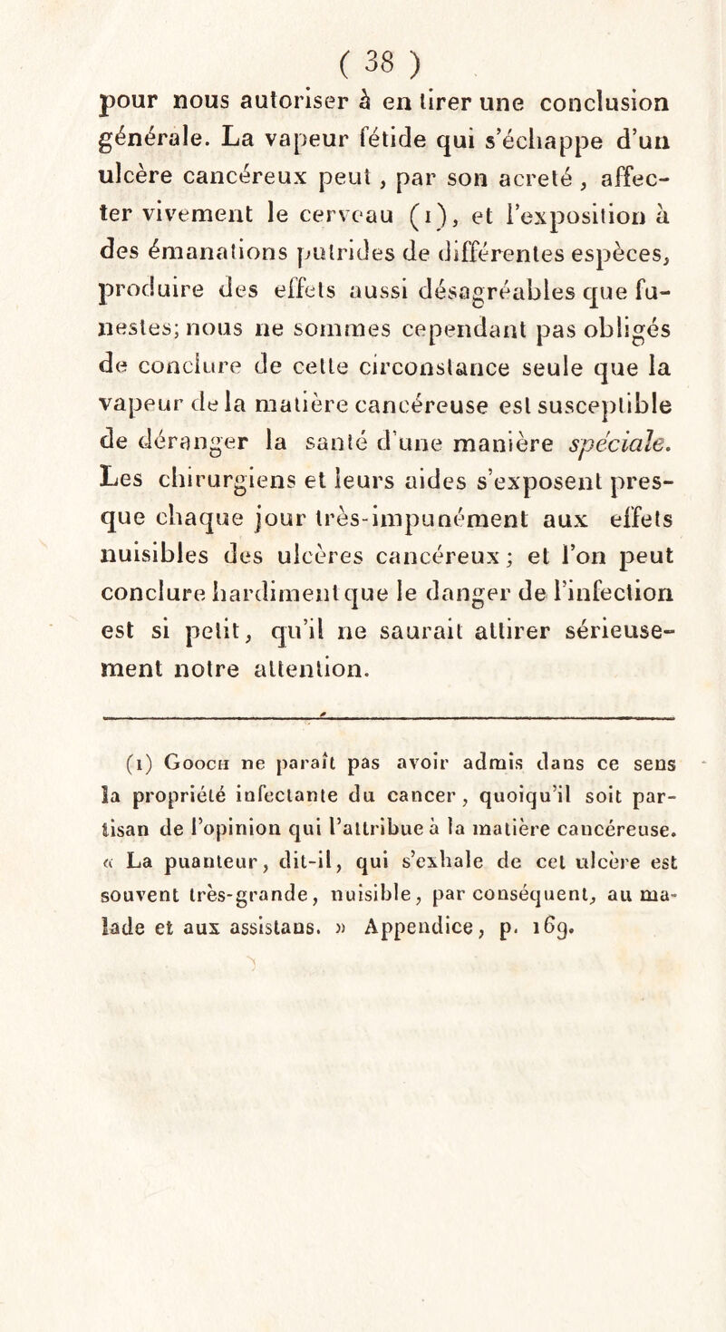 pour nous autoriser à en tirer une conclusion générale. La vapeur fétide qui s’échappe d’un ulcère cancéreux peut , par son acreté , affec¬ ter vivement le cerveau (i), et l’exposition à des émanations putrides de différentes espèces, produire des effets aussi désagréables que fu¬ nestes; nous ne sommes cependant pas obligés de conclure de celte circonstance seule que la vapeur delà matière cancéreuse est susceptible de déranger la santé d une manière spéciale. Les chirurgiens et leurs aides s’exposent pres¬ que chaque jour très-impunément aux effets nuisibles des ulcères cancéreux ; et l’on peut conclure hardiment que le danger de l’infection est si petit, qu’il ne saurait attirer sérieuse¬ ment notre attention. (1) Gooch ne paraît pas avoir admis dans ce sens la propriété infectante du cancer, quoiqu’il soit par¬ tisan de l’opinion qui l’attribue à la matière caucéreuse. « La puanteur, dit-il, qui s’exhale de cet ulcère est souvent très-grande, nuisible, par conséquent, au ma¬ lade et aux assistaus. » Appendice, p< 169, N '
