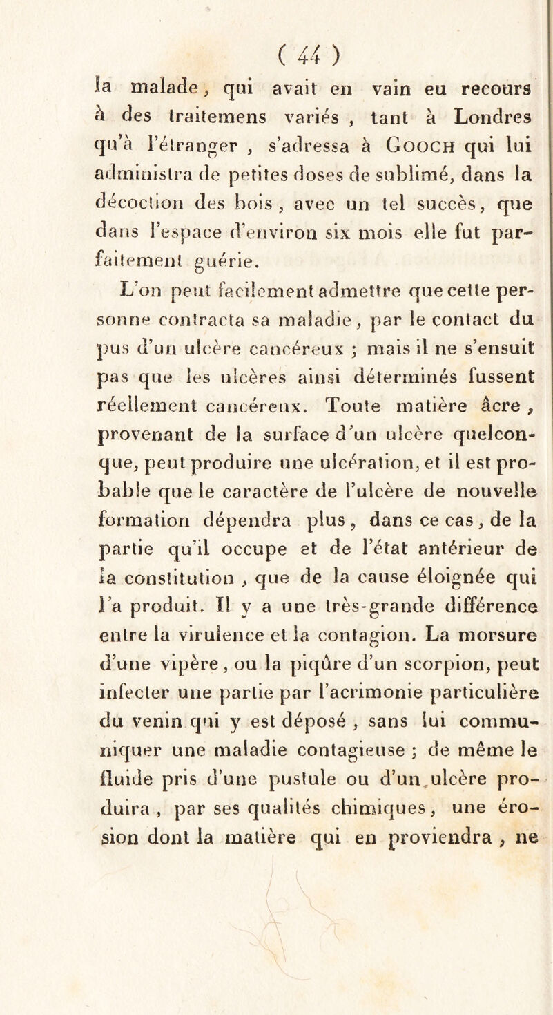 la malade, qui avait en vain eu recours à des traitemens variés , tant à Londres qu’à l’étranger , s’adressa à Gooch qui lui administra de petites doses de sublimé, dans la décochon des bois, avec un tel succès, que dans l’espace d’environ six mois elle fut par¬ faitement guérie. L’on peut facilement admettre que cette per¬ sonne contracta sa maladie, par le contact du pus d’un ulcère cancéreux ; mais il ne s’ensuit pas que les ulcères ainsi déterminés fussent réellement cancéreux. Toute matière âcre , provenant de la surface d’un ulcère quelcon¬ que, peut produire une ulcération, et il est pro¬ bable que le caractère de l’ulcère de nouvelle formation dépendra plus, dans ce cas, de la partie qu’il occupe et de l’état antérieur de la constitution , que de la cause éloignée qui l’a produit. I! y a une très-grande différence entre la virulence et la contagion. La morsure d’une vipère, ou la piqûre d’un scorpion, peut infecter une partie par l’acrimonie particulière du venin qui y est déposé , sans lui commu¬ niquer une maladie contagieuse ; de même le fluide pris d’une pustule ou d’un ulcère pro¬ duira , par ses qualités chimiques, une éro¬ sion dont la matière qui en proviendra , ne