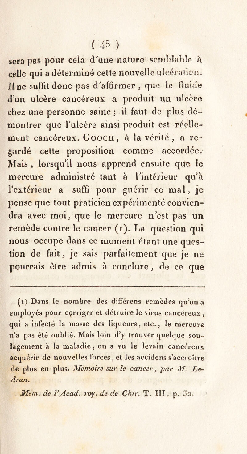 ( ‘45 ) sera pas pour cela d’une nature semblable à celle qui a déterminé celte nouvelle ulcération. Il ne suffit donc pas d'affirmer , que ie fluide d’un ulcère cancéreux a produit un ulcère chez une personne saine ; il faut de plus dé¬ montrer que l’ulcère ainsi produit est réelle¬ ment cancéreux. Gooch , à la vérité, a re¬ gardé cette proposition comme accordée. Mais , lorsqu’il nous apprend ensuite que^ le mercure administré tant à l'intérieur cju’à l’extérieur a suffi pour guérir ce mal, je pense que tout praticien expérimenté convien¬ dra avec moi, que le mercure n'est pas un remède contre le cancer (i). La question qui nous occupe dans ce moment étant une ques¬ tion de fait, je sais parfaitement que je ne pourrais être admis à conclure, de ce que (1) Dans le nombre des diiférens remèdes qu’on a employés pour corriger et détruire le virus cancéreux , qui a infecté la masse des liqueurs, etc., le mercure n’a pas été oublié. Mais loin d’y trouver quelque sou¬ lagement à la maladie, on a vu le levain cancéreux acquérir de nouvelles forces, et les accidens s’accroître de plus en plus. Mémoire sur le cancer ^ par M. Le- dran. Mém. de VAcad, roy. de de Chir. T. III, p. 02.