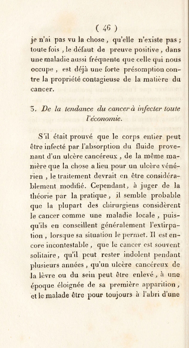 je n’ai pas vu îa chose , qu’elle n’existe pas ; toute fois , le défaut de preuve positive , dans une maladie aussi fréquente que celle qui nous occupe , est déjà une forte présomption con¬ tre la propriété contagieuse de la matière du cancer. 5. De la tendance du cancer à infecter toute Téconomie. S’il était prouvé que le corps entier peut être infecté par l’absorption du fluide prove¬ nant d’un ulcère cancéreux , de la même ma¬ nière que la chose a lieu pour un ulcère véné¬ rien , le traitement devrait en être considéra¬ blement modifié. Cependant, à juger de la théorie par la pratique , il semble probable que la plupart des chirurgiens considèrent le cancer comme une maladie locale , puis¬ qu’ils en conseillent généralement l’extirpa¬ tion , lorsque sa situation le permet. Il est en¬ core incontestable , que le cancer est souvent solitaire, qu’il peut rester indolent pendant plusieurs années , qu’un ulcère cancéreux de la lèvre ou du sein peut être enlevé , à une époque éloignée de sa première apparition , et le malade être pour toujours à l’abri d’une