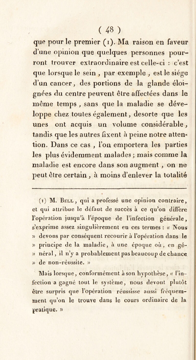 que pour le premier (i). Ma raison en faveur d’une opinion que quelques personnes pour¬ ront trouver extraordinaire est celle-ci : c’est que lorsque le sein , par exemple , est le siège d’un cancer, des portions de la glande éloi¬ gnées du centre peuvent être affectées dans le même temps , sans que la maladie se déve¬ loppe chez toutes également, desorte que les unes ont acquis un volume considérable, tandis que les autres fixent à peine notre atten¬ tion. Dans ce cas , l’on emportera les parties les plus évidemment malades ; mais comme la maladie est encore dans son augment , on ne peut être certain , à moins d’enlever la totalité (1) M. Bell, qui a professé une opinion contraire, et qui attribue le défaut de succès a ce qu’on diffère l’opération jusqu’à lepoque de l’infection générale, s’exprime assez singulièrement en ces termes : « Nous » devons par conséquent recourir à l’opération dans le )> principe de la maladie, à une époque où, en gé- » néral, il n’y a probablement pas beaucoup de chance n de non-réussite. » TVlais lorsque, conformément à son hypothèse, « l’in¬ fection a gagné tout le système, nous devont plutôt être surpris que l’opération réussisse aussi fréquem¬ ment qu’on le trouve dans le cours ordinaire de la pratique. »