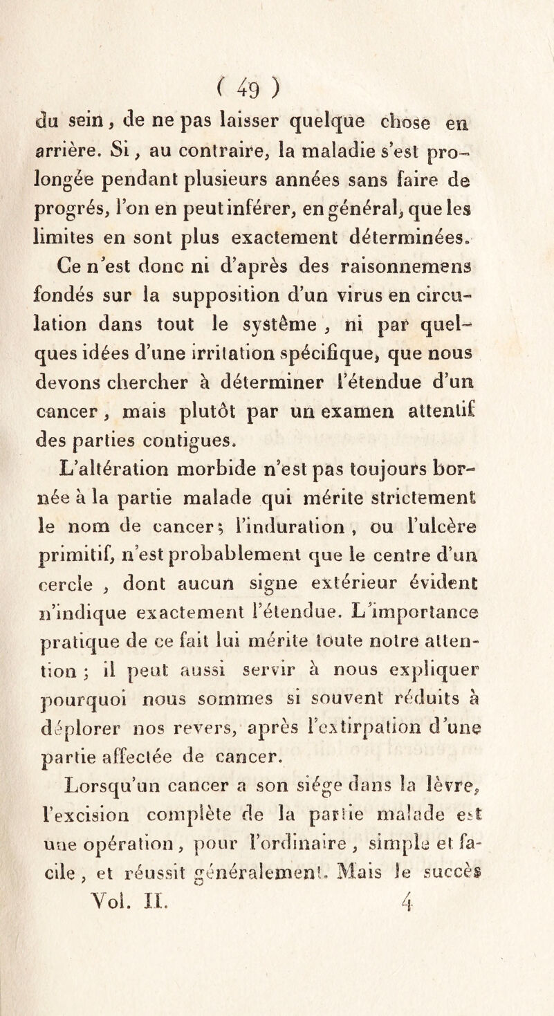 du sein, de ne pas laisser quelque chose en arrière. Si, au contraire, la maladie s’est pro¬ longée pendant plusieurs années sans faire de progrès, l’on en peut inférer, en général) que les limites en sont plus exactement déterminées» Ce n’est donc ni d’après des raisonnemens fondés sur la supposition d’un virus en circu¬ lation dans tout le système , ni par quel¬ ques idées d’une irritation spécifique, que nous devons chercher à déterminer l’étendue d’un cancer, mais plutôt par un examen attentif des parties contiguës. L’altération morbide n’est pas toujours bor¬ née à la partie malade qui mérite strictement le nom de cancer; l’induration, ou l’ulcère primitif, n’est probablement que le centre d’un cercle , dont aucun signe extérieur évident n’indique exactement l’étendue. L’importance pratique de ce fait lui mérite toute notre atten¬ tion ; il peut aussi servir à nous expliquer pourquoi nous sommes si souvent réduits a déplorer nos revers, après l’extirpation d’une partie affectée de cancer. Lorsqu’un cancer a son siège dans la lèvre, l’excision complète de la partie malade est une opération , pour l’ordinaire , simple et fa¬ cile , et réussit généralement» Mais Je succès Yol. II. ' 4