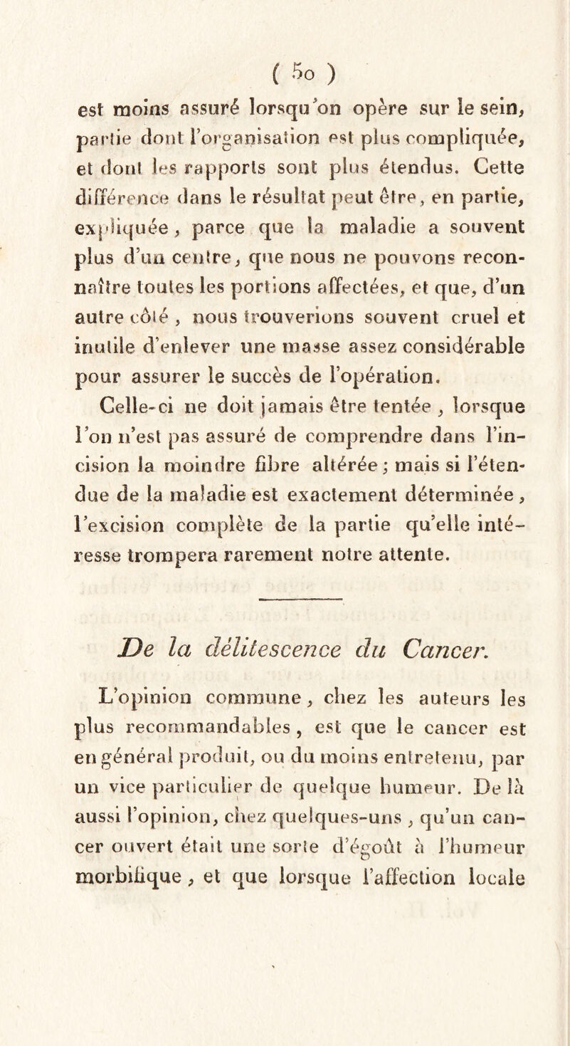 est moins assuré lorsqu'on opère sur le sein, partie dont l'organisation est plus compliquée, et dont les rapports sont plus étendus. Cette différence dans le résultat peut être, en partie, expliquée, parce que la maladie a souvent plus d’un centre, que nous ne pouvons recon¬ naître toutes les portions affectées, et que, d’un autre côlé , nous trouverions souvent cruel et inutile d’enlever une masse assez considérable pour assurer le succès de l’opération. Celle-ci ne doit jamais être tentée , lorsque l’on n’est pas assuré de comprendre dans l’in¬ cision la moindre fibre altérée ; mais si l’éten¬ due de la maladie est exactement déterminée , l’excision complète de la partie qu’elle inté¬ resse trompera rarement notre attente. De la délitescence du Cancer. L opinion commune, chez les auteurs les plus recommandables , est que le cancer est en général produit, ou du moins entretenu, par un vice particulier de quelque humeur. De îè aussi l’opinion, chez quelques-uns , qu’un can¬ cer ouvert était une sorte d'égout a l’humeur morbifique , et que lorsque l’affection locale