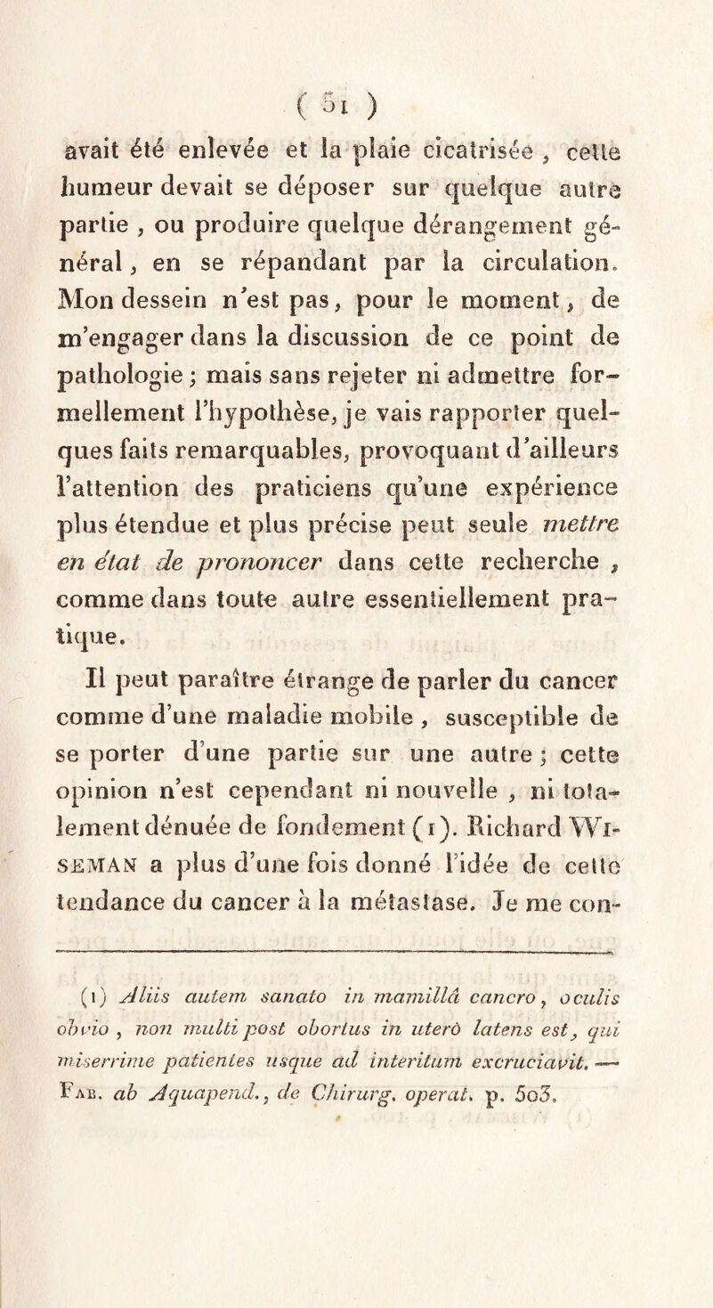 avait été enlevée et la plaie cicatrisée , celte humeur devait se déposer sur quelque autre partie , ou produire quelque dérangement gé¬ néral , en se répandant par la circulation. Mon dessein n'est pas, pour le moment, de m’engager dans la discussion de ce point de pathologie ; mais sans rejeter ni admettre for-» mellement l’hypothèse, je vais rapporter quel» ques faits remarquables, provoquant d’ailleurs l’attention des praticiens qu’une expérience plus étendue et plus précise peut seule mettre en étal de prononcer dans cette recherche , comme dans toute autre essentiellement pra¬ tique. Il peut paraître étrange de parler du cancer comme d’une maladie mobile , susceptible de se porter d’une partie sur une autre ; cette opinion n’est cependant ni nouvelle , ni Iota» lement dénuée de fondement (r). Richard Wi- seman a plus d’une fois donné l’idée de celle tendance du cancer à la métastase. Je me con- (1) Aliis aulern sanato in mamillâ cancro, o cutis obvio , non mulbipost obortus in uterù latens est y qui miserrime patientes usque ad interitum excruciavit. ~-~ I^ab. a b Aquapend., de Chirurg. opéraik p. 5o5,