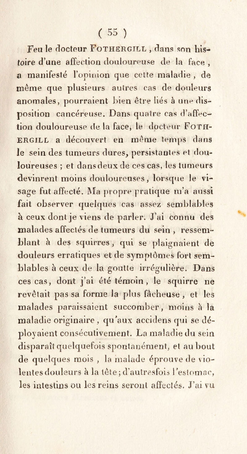 Feu le docteur FoTHSïtGïLL , dans son his¬ toire d’une affection douloureuse de la face , a manifesté l’opinion que cette maladie , de même que plusieurs autres cas de douleurs anomales, pourraient bien être liés a une dis¬ position cancéreuse. Dans quatre cas d’affec¬ tion douloureuse de la face, le docteur Foth- ERGiLL a découvert en même temps dans le sein des tumeurs dures, persistantes et dou¬ loureuses ; et dans deux de ces cas, les tumeurs devinrent moins douloureuses, lorsque le vi¬ sage fut affecté. Ma propre pratique m’a aussi fait observer quelques cas assez semblables à ceux dont je viens de parler. J’ai connu des malades affectés de tumeurs du sein , ressem¬ blant à des squirres, qui se plaignaient de douleurs erratiques et de symptômes fort sem¬ blables à ceux de la goutte irrégulière. Dans ces cas, dont j’ai été témoin, le squirre ne revêtait pas sa forme la plus fâcheuse , et les malades paraissaient succomber, moins h la maladie originaire, qu’aux accidens qui se dé¬ ployaient consécutivement. La maladie du sein disparaît quelquefois spontanément, et au bout de quelques mois , la malade éprouve de \io- lentesdouleurs à la tête;d’autresfois l’estomac, les intestins ou les reins seront affectés. J’ai vu