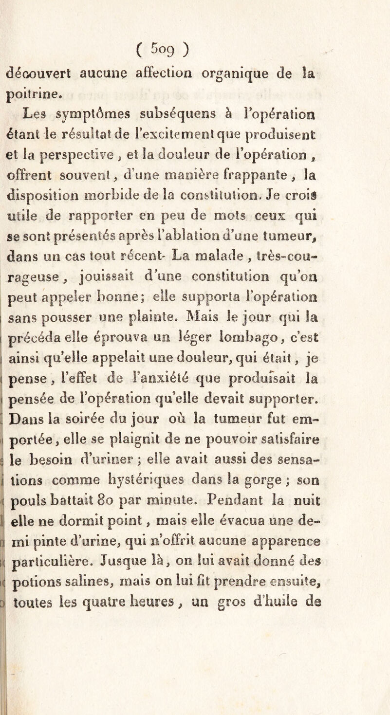 découvert aucune affection organique de la poitrine. Les symptômes subséquens à Fopération étant le résultat de Fexcitement que produisent et la perspective , et la douleur de l’opération , offrent souvent, d'une manière frappante , la disposition morbide de Sa constitution. Je eroiâ utile de rapporter en peu de mots ceux qui se sont présentés après l’ablation d’une tumeur, dans un cas tout récent' La malade , très-cou*- rageuse, jouissait d’une constitution quoa peut appeler bonne; elle supporta Fopération i sans pousser une plainte. Mais le jour qui la i précéda elle éprouva un léger lombago, c’est i ainsi qu’elle appelait une douleur, qui était, je- j pense, l’effet de Fanxiété que produFsait la i pensée de Fopération qu’elle devait supporter. Dans la soirée du jour où la tumeur fut em- I portée, elle se plaignit de ne pouvoir satisfaire le besoin d’uriner ; elle avait aussi des sensa¬ tions comme hystériques dans la gorge ; son pouls battait 80 par minute. Pendant la nuit: elle ne dormit point, mais elle évacua une de- n mi pinte d’urine, qui n’offrit aucune apparence ii particulière. Jusque là, on lui avait donné des h potions salines, mais on lui fît prendre ensuite, ; toutes les quatre heures, ua gros d’huile de
