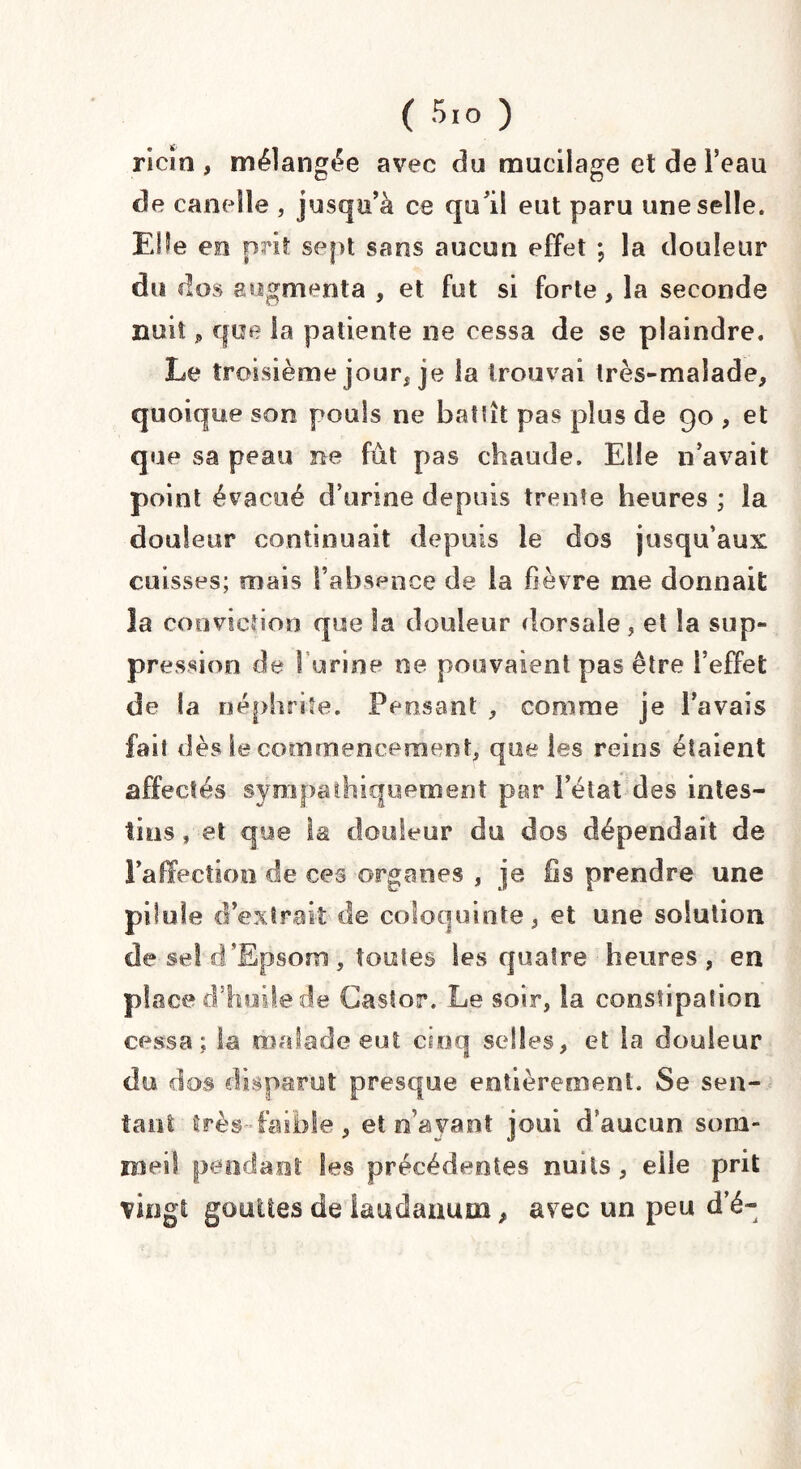 ( 5'° ) ricin, mélangée avec do mucilage et de i’eau de candie , jusqu’à ce qu’il eut paru une selle. EHe en prit sept sens aucun effet ; la douleur du dos augmenta , et fut si forte, la seconde nuit 9 que la patiente ne cessa de se plaindre. Le troisième jour, je la trouvai très-malade, quoique son pouls ne Battît pas plus de 90 , et que sa peau ne fût pas chaude. Elle n’avait point évacué d’urine depuis trente heures ; la douleur continuait depuis le dos jusqu’aux cuisses; mais l’absence de la fièvre me donnait la conviction que la douleur dorsale , et la sup¬ pression de 1 urine ne pouvaient pas être l’effet de la néphrite. Pensant , comme je l’avais faii dès le commencement, que les reins étaient affectés sympathiquement par l’état des intes¬ tins , et que la douleur du dos dépendait de l’affection de ces organes , je iis prendre une pilule d’extrait de coloquinte, et une solution de sel d’Epsom, toutes les quatre heures, en place d’huile de Castor. Le soir, la constipation cessa; la malade eut cinq selles, et la douleur du dos disparut presque entièrement. Se sen¬ tant très-faible, et n’avant joui d’aucun som¬ meil pendant les précédentes nuits, elle prit vingt gouttes de laudanum, avec un peu d’é-