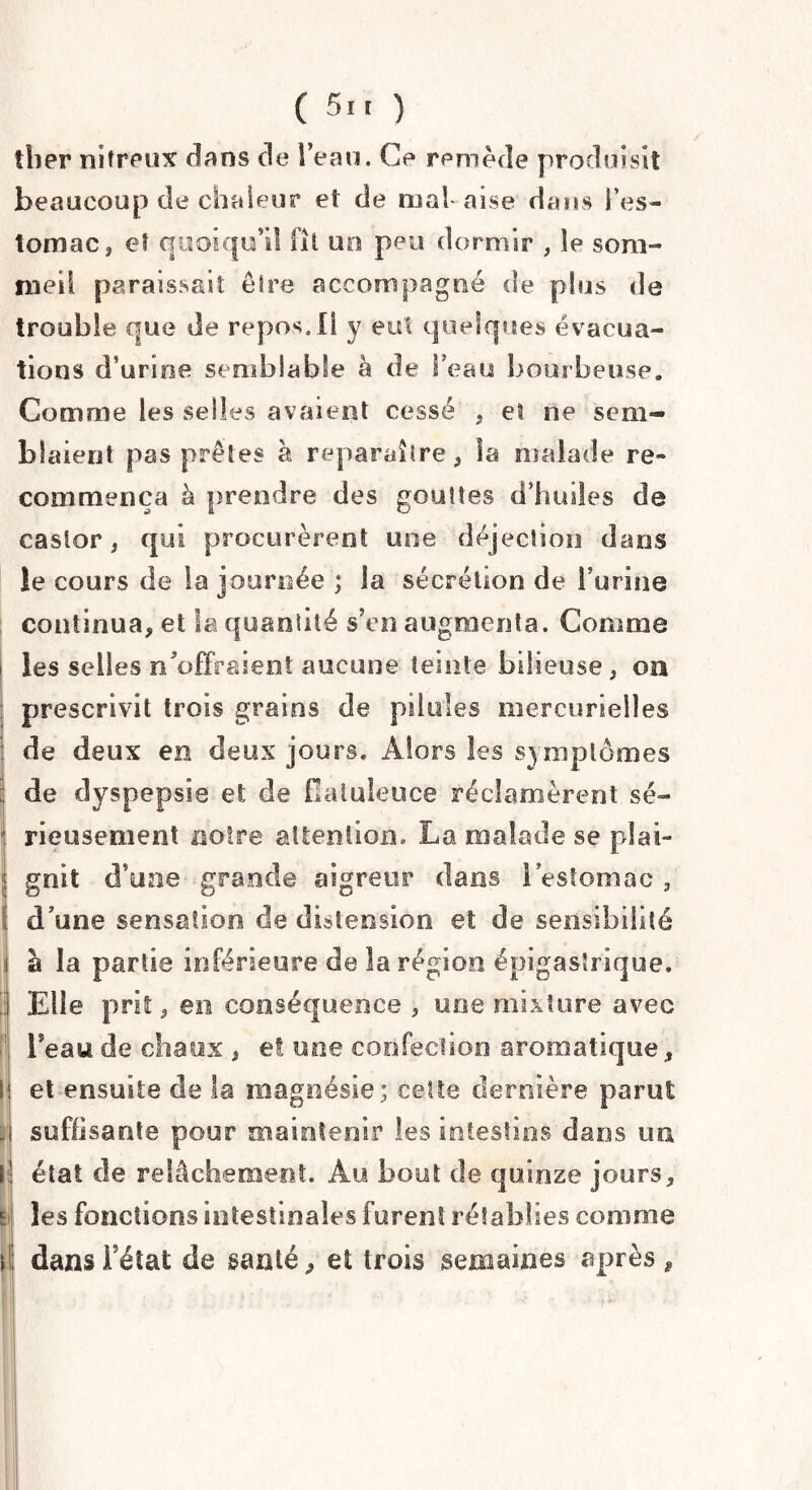ther nitreux dans de l’eau. Ce remède produisit beaucoup de chaleur et de mal aise dans l’es¬ tomac 3 et quoiqu’il fil un peu dormir , le som¬ meil paraissait être accompagné de plus de trouble que de repos. Il y eut quelques évacua¬ tions d’urine semblable à de beau bourbeuse. Comme les selles avaient cessé , et ne sem¬ blaient pas prêtes à reparaître, îa malade re¬ commença à prendre des gouttes d’huiles de castor, qui procurèrent une déjection dans le cours de la journée ; la sécrétion de burine continua, et la quantité s’en augmenta. Comme i les selles n'offraient aucune teinte bilieuse, on prescrivit trois grains de pilules mercurielles de deux en deux jours. Alors les symptômes de dyspepsie et de Oatuleuce réclamèrent sé- : rieusement noire attention,, La malade se plai- I. ■ gnit d’une grande aigreur dans l’estomac , I d’une sensation de distension et de sensibilité la partie inférieure de la région épigastrique. Elle prit, en conséquence , une mixture avec Teau de chaux , et une confection aromatique, I et ensuite de la magnésie; cette dernière parut j suffisante pour maintenir les intestins dans irn l état de relâchement Au bout de quinze jours, ti les fonctions intestinales furent rétablies comme ; dans bétat de santé, et trois semaines après ,