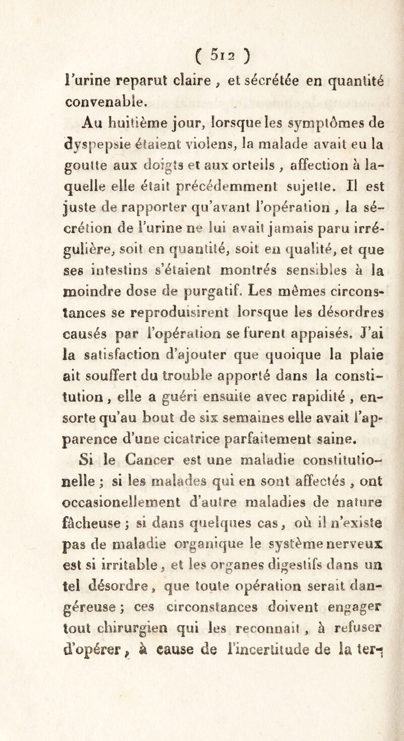 ( 513 ) l’urine reparut claire , et sécrétée en quantité convenable. Au huitième jour, lorsque les symptômes de dyspepsie étaient violens, la malade avait eu la goutte aux doigts et aux orteils , affection à la¬ quelle elle était précédemment sujette. Il est juste de rapporter qu’avant l’opération , la sé¬ crétion de burine ne lui avait jamais paru irré¬ gulière, soit en quantité, soit en qualité, et que ses intestins s’étaient montrés sensibles à la moindre dose de purgatif. Les mêmes circons¬ tances se reproduisirent lorsque les désordres causés par l’opération se furent appaisés, J’ai la satisfaction d’ajouter que quoique la plaie ait souffert do trouble apporté dans la consti¬ tution , elle a guéri ensuite avec rapidité , en- sorte qu’au bout de six semaines elle avait l’ap¬ parence d’une cicatrice parfaitement saine. Si le Cancer est une maladie constitution Belle ; si les malades qui en sont affectés , ont occasioneileoieot d’autre maladies de nature fâcheuse ; si dans quelques cas, où il n’existe pas cle maladie organique le système nerveux est si irritable, et les organes digestifs dans un tel désordre, que toute opération serait dan- géreose ; ces circonstances doivent engager tout chirurgien qui les reconnaît , à refuser d’opérer, à cause de l'incertitude de la terq