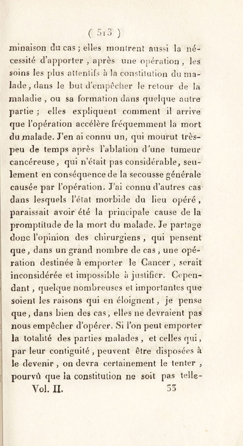 minaison du cas ; elles montrent aussi la né¬ cessité d’apporter , après une opération , les soins les pins attentifs a la constitution du ma¬ lade, dans le but d’empêcher le retour de la maladie , ou sa formation dans quelque autre partie ; elles expliquent comment il arrive que l’opération accélère fréquemment la mort du malade. J’en ai connu un, qui mourut très- peu de temps après l’ablation d’une tumeur cancéreuse, qui n’était pas considérable, seu¬ lement en conséquence de la secousse générale causée par l’opération. J’ai connu d’autres cas dans lesquels l’état morbide du lieu opéré , paraissait avoir été la principale cause de la promptitude de la mort du malade. Je partage donc l’opinion des chirurgiens , qui pensent que, dans un grand nombre de cas, une opé^ ration destinée à emporter le Cancer , serait inconsidérée et impossible à justifier. Cepen¬ dant , quelque nombreuses et importantes que soient les raisons qui en éloignent, je pense que, dans bien des cas, elles ne devraient pas nous empêcher d’opérer. Si l’on peut emporter la totalité des parties malades , et celles qui, par leur contiguilé , peuvent être disposées à le devenir , on devra certainement le tenter , pourvû que la constitution ne soit pas telle- Vol. IL 35